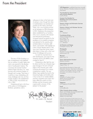 From the President
USI Magazine is published three times annually
by the University of Southern Indiana for its alumni
and friends.
Vice President for Government
and University Relations
Cynthia Brinker
Assistant Vice President for
Marketing and Communications
Kindra Strupp
Director of News and Information Services
John Farless ’98
Director of Alumni and Volunteer Services
Janet Johnson M’05
Editor
C. L. Stambush
Contributing Writers
Wendy Knipe Bredhold ’98
John Farless ’98
Sarah Harlan ’10
Angie O’Nan ’12
C. L. Stambush
Art Direction and Design
Christopher Norrick ’98
Photography
David Arthur
Elizabeth Courtney Randolph
LaVerne Jones ’05
Illustrator
Jared Cook ’14
Senior Administrative Assistant
Barbara Goodwin
Administrative Associate
Angie O’Nan ’12
Send editorial information to News and
Information Services. Send alumni information
to Alumni and Volunteer Services. Send donor
information and address changes to USI
Foundation.
Address
University of Southern Indiana
8600 University Boulevard
Evansville, IN 47712
Telephone
USI Magazine 812-465-7005
Email
usinews@usi.edu
Other University phone numbers
Alumni and Volunteer Services 812-464-1924
USI Foundation 812-464-1918
Admission 812-464-1765
Athletics 812-464-1846
It is the policy of the University of Southern Indiana to be in full
compliance with all federal and state non-discrimination and equal
opportunity laws, orders, and regulations relating to race, sex, religion,
disability, age, national origin, sexual orientation, or veteran status.
Questions or concerns should be directed to the Affirmative Action
Officer, USI Human Resources Department, University of Southern
Indiana, 8600 University Boulevard, Evansville, Indiana 47712.
USI.edu
Dr. Linda L. M. Bennett
President
Follow USI on
The story of USI’s founding is a
tale of entrepreneurs who believed
that an institution of public higher edu-
cation was essential to the develop-
ment of Southwestern Indiana. The
visionaries who formed Southern
Indiana Higher Education, Inc. were
business and community leaders of
foresight and courage. They knew it
would be a major undertaking with
many challenges and risks, but their
triumph resulted in the establishment
in 1965 of ISUE, that evolved into
USI in 1985.
Entrepreneurial spirit is the focus
of this edition of USI Magazine.
Boldness, persistence, and a
willingness to take on the hard work
of seeing a vision through from idea
to implementation are essential com-
ponents of USI’s history and future.
Today, USI is at an exciting juncture
as we anticipate our 50th anniversary
in 2015. Building on the strong foun-
dation established by our founders,
USI is now a university with national
and international partnerships,
increased national recognition for the
excellence of its academic programs,
and admired for the creativity and
scholarly talents of its faculty, staff,
alumni, and students. We highlight just
a few of those talented alumni in this
issue, and I hope their stories inspire
other alums to share with us their own
stories of challenge and success.
To mark this important time in
USI’s development, new logos for the
University and for USI Athletics were
unveiled on April 9.
Entrepreneurs often light the way
for others and the new University logo
pays homage to the torch of knowl-
edge on the University seal, while
conveying the energy of our vibrant,
contemporary campus. The new
Athletic logo updates the look for the
Screaming Eagles and heralds pride
in the success of our student athletes
and their competitive spirit. Both new
logos reflect the wisdom of USI’s
founders and the University motto:
a great public university “of the
people, for the people.”
 
