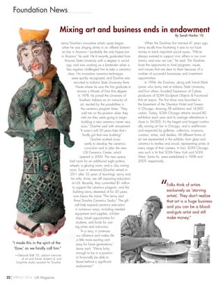 Foundation News
Mixing art and business ends in endowment
By Sarah Harlan ’10
Lenny Dowhie’s innovative artistic quest began
when he was slinging drinks in an offbeat bohemi-
an bar in Arizona—“probably the only hippie bar
in Arizona,” he said. He’d recently graduated from
Arizona State University with a degree in sociol-
ogy, and was working as a bartender when a
few regulars challenged him to take a ceramics
class. His innovative ceramics techniques
were quickly recognized, and Dowhie was
recruited to Indiana State University–Terre
Haute where he was the first graduate to
receive a Master of Fine Arts degree.
In 1978, he joined the University of
Southern Indiana as an instructor of
art, excited by the possibilities in
the ceramics program there. “They
sold me on the position when they
told me they were going to begin
building a new ceramics center very
soon,” Dowhie said with amusement.
“It wasn’t until 30 years later that I
finally got that new building!”
Dowhie worked inces-
santly to develop the ceramics
curriculum and to plan the new
USI Ceramics Center, which
opened in 2009. The new space
had room for an additional eight pottery
wheels, a glazing room, and a clay mixing
room. Even in retirement (Dowhie retired in
2011 after 33 years of teaching), Lenny and
his wife, Anne, are still impacting education
at USI. Recently, they committed $1 million
to support the ceramics program, and the
building Lenny dreamed of for 30 years
now bears the name “The Lenny and
Anne Dowhie Ceramics Studio.” The gift
will help expand ceramics education
in numerous ways, including needed
equipment and supplies, scholar-
ships, travel opportunities for
students, and funds for visit-
ing artists and instructors.
“In a way, it continues
our influence and makes life
a little more exciting and
easy for future generations,”
Lenny said. “We’re lucky
enough to be in a position
to financially be able to
leave behind a significant
endowment.”
When the Dowhies first married 41 years ago,
Lenny recalls how frustrating it was to not have
money to back important social issues. “We’ve
always wanted to support civic affairs in our com-
munity, and now we can,” he said. The Dowhies
have the opportunity to fund programs, issues,
and causes that are dear to them because of a
number of successful businesses and investment
opportunities.
In 1994, the Dowhies, along with friend Mark
Lyman who Lenny met at Indiana State University,
and four others, founded Expression of Culture,
producers of SOFA (Sculpture Objects  Functional
Art) art expos. The first show was launched in
the basement of the Sheraton Hotel and Towers
in Chicago, drawing 58 exhibitors and 14,000
visitors. Today, SOFA Chicago attracts around 80
exhibitors each year and its average attendance is
close to 34,000. It’s the largest and longest continu-
ally running art fair in Chicago, and is well-known
and respected by galleries, collectors, museums,
curators, artists, and dealers. All different forms of
art are represented in the exhibits, from glass and
ceramics to textiles and wood, representing artists at
every stage of their careers. In fact, SOFA Chicago
was such a hit that SOFA New York and SOFA
West, Santa Fe, were established in 1998 and
2009, respectively.
“I made this in the spirit of the
‘Dow,’ as we fondly call him.”
—Deborah Ball ’05, adjunct instructor
of art and former student of, and
long-time studio assistant for Dowhie.
“Folks think of artists
exclusively as ‘starving
artists’. They don’t realize
that art is a huge business
and you can be a blood-
and-guts artist and still
make money.”
22 SPRING 2014 USI Magazine
 