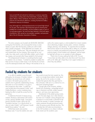 Fueled by students for students
In an effort to establish a pay-it-forward
philosophy, the University of Southern Indiana
Foundation has joined forces with students
to create a USI student giving society. In it,
students strive to generate understanding among
their peers as to how essential it is to give to
their prospective alma mater. “I couldn’t be
more excited about the potential it holds,” said
Gabby Randazzo, a senior marketing major
leading the effort to build the society from the
ground up.
To determine the level of interest among
students, Randazzo administered 100 random
surveys, gaining valuable insight. “Forty-seven
percent said they’d make a gift to the USI
Foundation because ‘it is a good school, so
why not make it better?’, and ‘because it would
benefit future students,’” she said.
While these results were positive,
Randazzo said, “It was the students who said
they would not give that truly inspired me. My
goal is to change these students’ minds about
giving. My aim for this society is to make
students feel special when they give back to
their University—after all, it is a chance for us to
help future Screaming Eagles.”
Through gifts to the University, students
benefit from scholarships, cutting-edge technol-
ogy in classrooms and labs, student research
projects, and many more opportunities.
Development of the student giving society
is still in the early stages, but a clear direction
has been set. A website is being designed and
a presence on social media is planned for the
end of the semester. A student committee will
create awareness through promotional events
when the giving society officially launches. The
committee also will make recommendations
to the USI Foundation as to where to allocate
funds raised over the academic year.
Lenny served USI and national art institutions in numerous capacities,
and has been a visiting artist in the United States, Australia, Canada,
Japan, Mexico, China, and Russia. His ceramics and drawings are in
national and international collections, including The Renwick Gallery -
Smithsonian American Art Museum.
Anne ’83 taught two- and three-dimensional art at Central High School
for 22 years. She received a Lilly Endowment grant for teaching that
enabled her to travel to Australia, and she traveled to Japan as part of
an exchange program. Her work has been featured in local and region-
al exhibitions. She’s served as vice president, president, and past-presi-
dent of the Art Education Association of Indiana.
50Million
40
30
20
10
0
Commitments to Date
The entire company was founded with $100,000; $20,000
coming from the Dowhies, who borrowed the money to invest.
Nearly 12 years after that first show, SOFA was sold to Daily
Mail, a British newspaper. “Of the $20,000 we invested, we
made $1.2 million,” Dowhie said. “We took dividends each year
and invested back into the company. We owned all our own
walls—four miles worth—and a half million dollars’ worth of light-
ing, staging, and assorted other things needed for the business.”
This entrepreneurial inclination is something Dowhie taught
his students in his art classes. “I wanted my students to realize that
there are lots of ways to make money in art; that they do not have
to be the stereotypical broke artist.” Being in the business of art, as
well as the creative aspects, is what enabled him to teach students
about advertising, budgets, business plans, contracts, marketing,
strategic planning, and risk-taking. “It’s important that art students
take business classes to link business skills to selling art.” His experi-
ences as a teacher and professional artist have gained him the
enduring respect of both students and colleagues, and he hopes
his latest gift will serve as an example to those colleagues.
“There’s lots of money walking the halls at USI,” he says.
“I know there are others able to do what Anne and I have done
with our $1 million gift. I hope they in turn support endeavors in
which they truly believe.”
41 Million
USI Magazine SPRING 2014 23
 