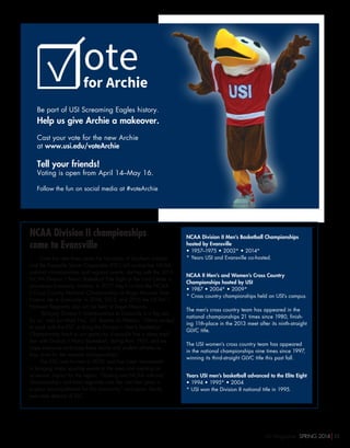 NCAA Division II championships
come to Evansville
Over the next three years the University of Southern Indiana
and the Evansville Sports Corporation (ESC) will co-host five NCAA
national championships and regional events, starting with the 2015
NCAA Division II Men’s Basketball Elite Eight at the Ford Center in
downtown Evansville, Indiana. In 2017, they’ll co-host the NCAA
II Cross Country National Championships at Angel Mounds State
Historic site in Evansville. In 2014, 2015, and 2016 the NCAA II
Midwest Regionals also will be held at Angel Mounds.
“Bringing Division II championships to Evansville is a big win
for us,” said Jon Mark Hall, USI director of Athletics. “We’re excited
to work with the ESC to bring the Division II Men’s Basketball
Championship back to our great city. Evansville has a deep tradi-
tion with Division II Men’s Basketball, dating from 1957, and we
hope everyone embraces these teams and student athletes as
they strive for the national championships.”
The ESC was formed in 2010, and has been instrumental
in bringing major sporting events to the area and creating an
economic impact for the region. “Hosting two NCAA national
championships and three regionals over the next few years is
a great accomplishment for this community,” said Jason Sands,
executive director of ESC.
NCAA Division II Men’s Basketball Championships
hosted by Evansville
• 1957–1975 • 2002* • 2014*
* Years USI and Evansville co-hosted.
NCAA II Men’s and Women’s Cross Country
Championships hosted by USI
• 1987 • 2004* • 2009*
* Cross country championships held on USI’s campus.
The men’s cross country team has appeared in the
national championships 21 times since 1980, finish-
ing 11th-place in the 2013 meet after its ninth-straight
GLVC title.
The USI women’s cross country team has appeared
in the national championships nine times since 1997,
winning its third-straight GLVC title this past fall.
Years USI men’s basketball advanced to the Elite Eight
• 1994 • 1995* • 2004
* USI won the Division II national title in 1995.
otefor Archie
 
Be part of USI Screaming Eagles history.
Help us give Archie a makeover.
 
Cast your vote for the new Archie
at www.usi.edu/voteArchie
Tell your friends!
Voting is open from April 14–May 16.
Follow the fun on social media at #voteArchie
☑
USI Magazine SPRING 2014 25
 