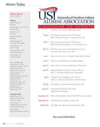 Alumni Today
More events at USI.edu/alumni
Alumni Council
2013–2014
Officers
Kyle Wininger ’01
President
Jennifer Titzer ’00, M’10, D’13
President Elect
Sally Gries ’02
Secretary
Randall Haaff ’84
Treasurer
Mark Chandler ’01
Immediate Past President
Ronald Romain ’73
Alumni Trustee
Tarrie Kendall Crist ’94
Indianapolis Chapter
Brian Pauley ’00
Louisville Chapter
Allyson Breeden ’98
Autum Byrd ’01, M’03
Claudine Fairchild ’01, M’05
Neil Fortwendel ’05
Mandi Fulton ’06, M’10
Ashley Hancock ’10
John Havill ’04
Charlene Kaufman ’09, M’12
Rebecca Korba ’95
Andy Lemon ’05
Lauren Lesher ’04, M’05
Kacheyta McClellan ’10
John Raisor ’03
Kenneth Schnautz ’11
Eileen Weber ’98
University Staff
Janet Johnson M’05
Director of Alumni and
Volunteer Services
Sarah Harlan ’10
Assistant Director of Alumni
and Volunteer Services
Deb Schmuck
Senior Administrative Assistant
	 May 2	USI Graduate Commencement, USI Campus
Alumni Graduate Reception, University Center East
	 May 3	USI Commencement Exercises, USI Campus
Alumni Graduation Receptions, University Center East
	 May 13	USI Alumni Association Annual Meeting, 5:45 p.m.,
University Center West, Room 206
	 June 1	 Alumni Picnic, 4–6 p.m., University Center East/USI Quad
	 June 7	 USI Day at Churchill Downs, Louisville, Kentucky
	 June 16	 Alumni Travel, “Discover Scotland,” June 16–June 25
	 June 27	Indianapolis Alumni Chapter Cookout, 6:30 p.m.
Bob ‘71 and Mary Roeder home, Indianapolis
	 July 8	USI Alumni Council Meeting with orientation
5:45 p.m., University Center East, Traditions Lounge
	 July 24	 USI Eagle Hour, alumni networking, Location TBA
	 August 8	Indianapolis Scholarship Golf Outing,
Eagle Creek, Indianapolis
	September 12	 Alumni Golf Scramble, Helfrich Hills Golf Course, Evansville
	September 16	 USI Founder’s Day Luncheon, Carter Hall
	 October 23	 USI Eagle Hour, alumni networking, Location TBA
C A L E N D A R O F E V E N T S
All alumni are invited to attend these events.
26 SPRING 2014 USI Magazine
 