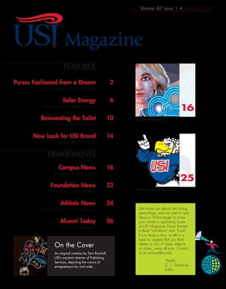 Volume 47 Issue 1 • SPRING 2014
On the Cover
	FEATURES
	 Purses Fashioned from a Dream 	 2
	 Young Entrepreneur’s Six-figure Business
	 Solar Energy	 6
	 Visionary Banks on a Better Tomorrow
	 Reinventing the Toilet 	 10
	 The Challenge of the Business
	 New Look for USI Brand 	 14
	 The Story Behind the Image
	
	DEPARTMENTS
	 Campus News	 16
	 Diana Nyad Keynote at MAIA
	 Foundation News	 22
	 $1 Million Donation to Ceramics
	 Athletic News	 24
	 USI to Co-host NCAA II Championships
	 Alumni Today	 26
	 Accidental Entrepreneurs
An original creation by Terri Bischoff,
USI’s assistant director of Publishing
Services, depicting the visions of
entrepreneurs far and wide.
We know our alumni are doing
great things, and we want to hear
about it. We’re eager to share
your stories in upcoming issues
of USI Magazine. Future themes
include “transitions” and “food.”
If you have a story to tell or a
topic to suggest that you think
relates to one of these subjects
or others, we’re all ears. Contact
us at usinews@usi.edu.
Thanks,
C. L. Stambush,
Editor
Startup Weekend 3.0
Vote for Archie’s Makeover
16
25
Magazine
 