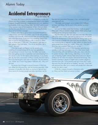 Alumni Today
Accidental EntrepreneursBy John Farless ’98
For some, the choice to become an entrepreneur, to take that
chance and follow a dream, is something that doesn’t come lightly.
It requires thoughtful planning—weighing pros and cons, determin-
ing feasibility. In the case of Missy Feller ’04, M’07 and husband
Chris, however, none of that happened. In fact, Chris just rolled
into the drive one afternoon in a limousine, launching the family
into a startup business overnight.
In three years, they’ve grown from one Lincoln limousine to
a fleet of limos and Town Car sedans, and 10 full- and part-time
chauffeurs. But Evansville, Indiana-based Feller Limousine has never
been about the money. It was born from something deeper than
that—a love for cars and a desire to offer a service to others.
And, as Missy puts it, “Why not?” That attitude is right there on
their website in big bold letters, “We Live by the Motto ‘Life is
Good,’” she said.
Chris had bought and flipped cars for several years,
something he enjoyed doing with his dad and grandfather,
and specialized in Lincoln Town Cars. The Fellers had friends
who were getting married in September and were shopping for a
limo service to hire, but the options were expensive. It was shortly
after this that Chris announced, to Missy’s surprise, that he’d sold a
Town Car and bought a new one—a limousine. “My first reaction
was, ‘What!’ but it wasn’t long before I followed with, ‘Why not?’”
she said.
By January they’d bought a second limousine. A third one
was added the following May, and the business expanded. Feller
Limousine is Evansville’s only black car service (a high-end taxi/
driver service for business people and other dignitaries), but the
fleet also has specialized limousines, a bus, and even an eight-
passenger golf cart.
“We really tried to branch out to include a lot of different
services,” said Missy. “So far each of the vehicles has done
really well.”
Last year the Fellers retired their first limo. “It still ran great,”
Missy said. “We just needed a larger vehicle. We’re seeing larger
wedding parties and groups these days.”
Like all of their cars, their new cars aren’t ever new; they come
with a few miles on them, are fixed up and put back into service.
One of the driving forces of their business has always been to pro-
vide a service to people who don’t think they can afford it. “They
may not be as new or high-tech as other options out there, but for
some people those things don’t matter,” Missy said. “We don’t
drive new cars ourselves. That’s not who we are.”
Despite the early success of their business—growing expo-
nentially in both size and scope in less than three years—both
Chris and Missy still work full-time at other jobs. Chris works for
his parents’ business, Feller Towing, while Missy is in her tenth
year of teaching English at Bosse High School and is an adjunct
professor at USI where she teaches instructional technology. She
earned a bachelor’s degree in English and a master’s degree in
education from USI. “I love teaching and don’t know that I could
slip away from that and still be as satisfied,” she said. “I love both
jobs because they allow me to interact with people that I otherwise
wouldn’t be able to meet.”
While the company focused on limousines early
on, Missy said their black car service is where
28 SPRING 2014 USI Magazine
 