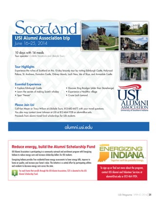 ScotlandUSI Alumni Association trip
June 16–25, 2014
10 days with 14 meals
Tour operator: Collette Vacations and Lifestyle Tours
Tour Highlights
Experience the riches of Scotland on this 10-day leisurely tour by visiting Edinburgh Castle, Holyrood
Palace, St. Andrews, Dunrobin Castle, Orkney Islands, Loch Ness, Isle of Skye, and Armadale Castle.
Essential Experience
•	Explore Edinburgh Castle
•	Learn the secrets of making Scotch whiskey
•	Spot “Nessie”
•	Discover Ring Brodgar (older than Stonehenge)
•	Experience a Neolithic village
•	Cruise Loch Lomond
Please Join Us!
Call Ken Meyer or Tracy Wilson at LifeStyle Tours, 812-682-4477, with your travel questions.
You also may contact Janet Johnson at USI at 812-464-1928 or alumni@usi.edu.
Proceeds from alumni travel fund scholarships for USI students.
alumni.usi.edu
To sign up or find out more about the program,
contact USI Alumni and Volunteer Services at
alumni@usi.edu or 812-464-1924.
Reduce energy, build the Alumni Scholarship Fund
USI Alumni Association is participating in a community outreach and enrichment program with Energizing
Indiana to reduce energy costs and increase scholarship dollars for USI students.
Energizing Indiana provides free residential home energy assessments to lower energy bills, improve in-
home air quality, and increase your home’s value. The initiative is a united effort by participating utilities
and residents to decrease energy costs across the state.
For each home that enrolls through the USI Alumni Association, $25 is donated to the USI
Alumni Scholarship Fund.
USI Magazine SPRING 2014 31
 