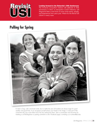 USI
Revisit Looking forward to the University’s 50th Anniversary
The University of Southern Indiana will celebrate its 50th
anniversary in 2015. In anticipation of that milestone, USI
Magazine takes a look back at some of the events, people,
and experiences from years past. Watch for this Revisit USI
column in every issue.
It’s been a long, cold, and brutal winter, but no matter the year USI students are always eager for good
weather and good times. If you recognize yourself and/or your friends in this image, or were part of the
crowd that day, let us and others know the story behind the photo. Start a conversation and reconnect by
tweeting us at #USItugofwar or posting comments to USI’s Facebook page or emailing us at usinews@usi.edu.
Pulling for Spring
USI Magazine SPRING 2014 33
 