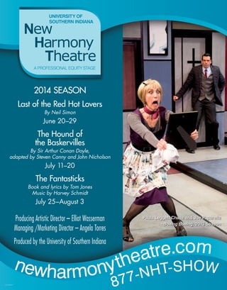Producing Artistic Director – Elliot Wasserman
Managing /Marketing Director – Angela Torres
Produced by the University of Southern Indiana
2014 SEASON
Last of the Red Hot Lovers
By Neil Simon
June 20–29
The Hound of
the Baskervilles
By Sir Arthur Conan Doyle,
adapted by Steven Canny and John Nicholson
July 11–20
The Fantasticks
Book and lyrics by Tom Jones
Music by Harvey Schmidt
July 25–August 3
newharmonytheatre.com
877-NHT-SHOW
Paula Leggett Chase and Joe Paparella
Boeing Boeing, 2013 Season
V14-108947
 