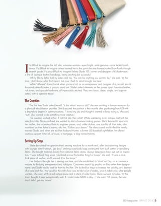 I
t’s difficult to imagine the tall, slim, winsome woman—eyes bright...smile genuine—once lacked confi-
dence. It’s difficult to imagine others taunted her to the point she was homeschooled from fourth through
seventh grade. It’s also difficult to imagine Kelsea Slade ’09, owner and designer of K.slademade,
a line of boutique leather handbags, being anything but successful.
“All my life my father told my sisters and me, ‘You can be anything you want to be,’” she said. “At the
time I didn’t know what that meant, but now I feel it’s what brought me here.”
While “different” doesn’t work when you’re a kid, as an entrepreneur and designer of a product tens of
thousands already make, it pays to stand out. Slade’s select elements set her purses apart: luxurious leather,
rich tones, and upscale hardware, all impeccably stitched. They are classic, clean, simple, and sophisti-
cated, with a signature tassel.
The Question
The first time Slade asked herself, “Is this what I want to do?” she was working in human resources for
a physical rehabilitation provider. She’d secured the position a few months after graduating from USI with
a bachelor’s degree in communications. “I loved my job and thought I wanted to keep doing it,” she said,
“but I also wanted to do something more creative.”
The question worked at her: if not that job, then what? While wandering in an antique mall with her
sister Erin Little, Slade confided she wanted to start a business making purses. She’d learned to sew from
her mother, she understood how to engineer purses, and, unlike clothes, one size fits all. Her sister, also
nourished on their father’s mantra, told her, “Follow your dream.” The idea scared and thrilled the newly-
married Slade, and when she told her husband Hunter, a former USI baseball right-fielder, he offered
cautious support. After all...a house, a mortgage, a dog named Monty.
Setting Up Shop
Slade borrowed her grandmother’s sewing machine for a month and, after brainstorming designs
with younger sister Hannah, “got busy” stitching cross-body bags constructed from duck cotton or upholstery
fabric. She bought materials locally from national fabric stores, always keeping a sharp eye out for inspira-
tion. “I was in Rural King when I stumbled across this leather thing for horses,” she said. “It was a nice,
thick piece of leather, and I wanted it for the straps.”
Her husband bought her a sewing machine, and she established a “store” on Etsy, an e-commerce
website for budding entrepreneurs and hobbyists. Consumers search by product on Etsy rather than designer
name, and Slade had to wait for them to find her. She looked for ways to increase her visibility, and learned
of a local craft fair. “My goal for the craft show was to take a lot of orders, since I didn’t know what people
wanted,” she said. With a red sample purse and a stack of order forms, Slade secured 10 sales. “At the
time I thought it went exceptionally well. If I could make $600 a day…,” she said. “Of course, the next
day I didn’t get any orders.”
USI Magazine SPRING 2014 3
 