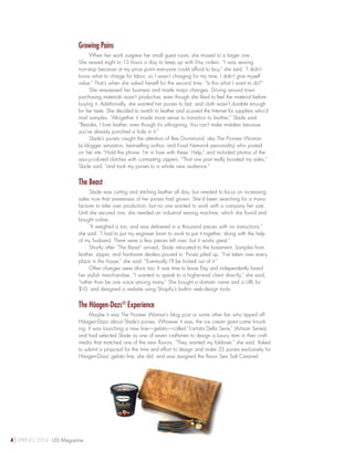Growing Pains
When her work outgrew her small guest room, she moved to a larger one.
She sewed eight to 13 hours a day to keep up with Etsy orders. “I was sewing
non-stop because at my price point everyone could afford to buy,” she said. “I didn’t
know what to charge for labor, so I wasn’t charging for my time. I didn’t give myself
value.” That’s when she asked herself for the second time, “Is this what I want to do?”
She reassessed her business and made major changes. Driving around town
purchasing materials wasn’t productive, even though she liked to feel the material before
buying it. Additionally, she wanted her purses to last, and cloth wasn’t durable enough
for her taste. She decided to switch to leather and scoured the Internet for suppliers who’d
mail samples. “Altogether it made more sense to transition to leather,” Slade said.
“Besides, I love leather, even though it’s unforgiving. You can’t make mistakes because
you’ve already punched a hole in it.”
Slade’s purses caught the attention of Ree Drummond, aka The Pioneer Woman
(a blogger sensation, best-selling author, and Food Network personality) who posted
on her site “Hold the phone. I’m in love with these. Help,” and included photos of the
saucy-colored clutches with contrasting zippers. “That one post really boosted my sales,”
Slade said, “and took my purses to a whole new audience.”
The Beast
Slade was cutting and stitching leather all day, but needed to focus on increasing
sales now that awareness of her purses had grown. She’d been searching for a manu-
facturer to take over production, but no one wanted to work with a company her size.
Until she secured one, she needed an industrial sewing machine, which she found and
bought online.
“It weighed a ton, and was delivered in a thousand pieces with no instructions,”
she said. “I had to put my engineer brain to work to put it together, along with the help
of my husband. There were a few pieces left over, but it works great.”
Shortly after “The Beast” arrived, Slade relocated to the basement. Samples from
leather, zipper, and hardware dealers poured in. Purses piled up. “I’ve taken over every
place in the house,” she said. “Eventually I’ll be kicked out of it.”
Other changes were afoot, too. It was time to leave Etsy and independently brand
her stylish merchandise. “I wanted to speak to a higher-end client directly,” she said,
“rather than be one voice among many.” She bought a domain name and a URL for
$10, and designed a website using Shopify’s built-in web-design tools.
The Häagen-Dazs®
Experience
Maybe it was The Pioneer Woman’s blog post or some other fan who tipped off
Häagen-Dazs about Slade’s purses. Whoever it was, the ice cream giant came knock-
ing. It was launching a new line—gelato—called “L’artista Della Serie,” (Artisan Series),
and had selected Slade as one of seven craftsmen to design a luxury item in their craft
media that matched one of the new flavors. “They wanted my foldover,” she said. Asked
to submit a proposal for the time and effort to design and make 25 purses exclusively for
Häagen-Dazs’ gelato line, she did, and was assigned the flavor Sea Salt Caramel.
4 SPRING 2014 USI Magazine
 