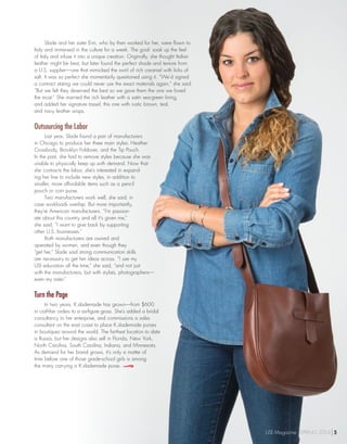 Slade and her sister Erin, who by then worked for her, were flown to
Italy and immersed in the culture for a week. The goal: soak up the feel
of Italy and infuse it into a unique creation. Originally, she thought Italian
leather might be best, but later found the perfect shade and texture from
a U.S. supplier—one that mimicked the swirl of rich caramel with licks of
salt. It was so perfect she momentarily questioned using it. “We’d signed
a contract stating we could never use the exact materials again,” she said.
“But we felt they deserved the best so we gave them the one we loved
the most.” She married the rich leather with a satin sea-green lining,
and added her signature tassel, this one with rustic brown, teal,
and navy leather wisps.
Outsourcing the Labor 	
Last year, Slade found a pair of manufacturers
in Chicago to produce her three main styles: Heather
Crossbody, Brooklyn Foldover, and the Tip Pouch.
In the past, she had to remove styles because she was
unable to physically keep up with demand. Now that
she contracts the labor, she’s interested in expand-
ing her line to include new styles, in addition to
smaller, more affordable items such as a pencil
pouch or coin purse.
Two manufacturers work well, she said, in
case workloads overlap. But more importantly,
they’re American manufacturers. “I’m passion-
ate about this country and all it’s given me,”
she said, “I want to give back by supporting
other U.S. businesses.”
Both manufacturers are owned and
operated by women, and even though they
“get her,” Slade said strong communication skills
are necessary to get her ideas across. “I use my
USI education all the time,” she said, “and not just
with the manufacturers, but with stylists, photographers—
even my sister.”
Turn the Page
In two years, K.slademade has grown—from $600
in craft-fair orders to a six-figure gross. She’s added a bridal
consultancy to her enterprise, and commissions a sales
consultant on the east coast to place K.slademade purses
in boutiques around the world. The farthest location to date
is Russia, but her designs also sell in Florida, New York,
North Carolina, South Carolina, Indiana, and Minnesota.
As demand for her brand grows, it’s only a matter of
time before one of those grade-school girls is among
the many carrying a K.slademade purse.
USI Magazine SPRING 2014 5
 