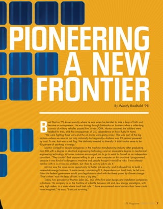 PIONEERING
A NEW
FRONTIER
B
rad Morton ’92 knows exactly where he was when he decided to take a leap of faith and
become an entrepreneur. He was driving through Nebraska on business when a miles-long
convoy of military vehicles passed him. It was 2004, Morton assumed the soldiers were
headed for Iraq, and the consequences of U.S. dependence on fossil fuels hit home.
“We were fighting these wars and the oil prices were going crazy. That was part of the big
picture—where we were at not only nationally but regionally—Indiana was 93 percent powered
by coal. To me, that was a red flag. We definitely needed to diversify. It didn’t make sense to be
90 percent of anything in energy.”
Morton worked for several companies in the machine manufacturing industry after graduating
from USI with a degree in electrical engineering technology and an associate’s degree in mechanical
engineering technology. A former customer encouraged him to go to work for himself as an independent
consultant. “They couldn’t find anyone willing to put a new computer on this machine I programmed,
because it was kind of a dangerous machine and people thought it would be risky. I was already
familiar with it, so it was no problem, but I had to quit my job to do it.”
Morton saw the move as an opportunity for better job security, and it allowed him to build a
renewable energy business. It made sense, considering U.S. dependence on fossil fuels; he felt con-
fident the federal government would pass legislation to deal with the threat posed by climate change.
“That’s when I took the leap of faith. It was a big step.”
Today, he’s president of Morton Solar LLC, one of the first solar design and installation companies
in Indiana. His company is on the frontline of a battle between old and new energy paradigms, with
very high stakes, in a state where fossil fuels rule. “I have encountered more barriers than I ever could
have imagined,” he says. “I am just surviving.”
By Wendy Bredhold ’98
USI Magazine SPRING 2014 7
 