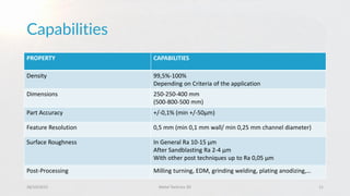Capabilities
28/10/2015 Metal Technics 3D 11
PROPERTY CAPABILITIES
Density 99,5%-100%
Depending on Criteria of the application
Dimensions 250-250-400 mm
(500-800-500 mm)
Part Accuracy +/-0,1% (min +/-50µm)
Feature Resolution 0,5 mm (min 0,1 mm wall/ min 0,25 mm channel diameter)
Surface Roughness In General Ra 10-15 µm
After Sandblasting Ra 2-4 µm
With other post techniques up to Ra 0,05 µm
Post-Processing Milling turning, EDM, grinding welding, plating anodizing,…
 