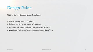 Design Rules
28/10/2015 Metal Technics 3D 15
3) Orientation: Accuracy and Roughness
- X/Y accuracy up to +/-50µm
- Z-direction accuracy up to +/-100µm
- X-Z and Y-Z surfaces have roughness Ra 4-5µm
- X-Y down facing surfaces have roughness Ra 6-7µm
 