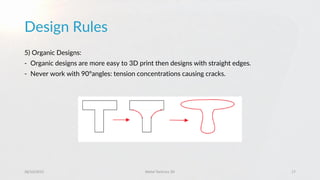 Design Rules
28/10/2015 Metal Technics 3D 17
5) Organic Designs:
- Organic designs are more easy to 3D print then designs with straight edges.
- Never work with 90°angles: tension concentrations causing cracks.
 