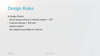 Design Rules
28/10/2015 Metal Technics 3D 18
6) Design Checks:
- Down facing surfaces in internal cavities > 45°?
- Channel diameter < Ø 8 mm?
- Sealed cavities?
- Are supports accessible for removal
 