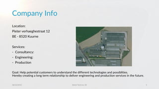 Company Info
Location:
Pieter verhaeghestraat 12
BE - 8520 Kuurne
Services:
- Consultancy:
- Engineering:
- Production
Goal: Help potential customers to understand the different technologies and possiblities.
Hereby creating a long term relationship to deliver engineering and production services in the future.
28/10/2015 Metal Technics 3D 2
 