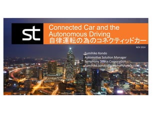 Connected Car and the 
Autonomous Driving 
自律運転の為のコネクティッドカー 
Fumihiko 
Kondo 
AutomoKve 
SoluKon 
Manager 
Symphony 
Teleca 
CorporaKon 
Fumihiko.kondo@symphonyteleca.com 
Copyright 
© 
2014 
Symphony 
Teleca 
Corp. 
All 
rights 
reserved. 
CONFIDENTIAL 
AND 
PROPRIETARY 
NOV 
2014 
INNOVATE 
CAPTIVATE. 
 