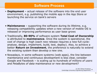 Software Process
•   Deployment – actual release of the software into the end user
    environment, e.g. publishing the mobile app in the App Store or
    launching the service on bank’s servers


•   Maintenance – supporting the software during its lifetime, e.g.
    releasing compatibility updates when a new version of mobile OS is
    released or improving performance as user base grows
•   Traditionally, 80-90% of software system Total Cost of Ownership
    is attributed to maintenance. Once the system is operational, the
    cost of change is high (each new release requires a new full cycle:
    analyse, design, implement, build, test, deploy). Also, to achieve a
    better Return on Investment, the preference is naturally to extend
    the existing system than develop a new one.
•   Nowadays, in some software systems (web apps), the line between
    maintenance and continuous development is less clear, consider
    Google and Facebook – is scaling up to hundreds of millions of users
    and PetaBytes of data maintenance or new development?
                                                                    © 2012 Elena Punskaya
                                                                                           18
                                               Cambridge University Engineering Department

                                                                                                18
 