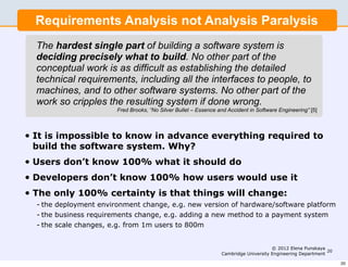 Requirements Analysis not Analysis Paralysis
    The hardest single part of building a software system is
    deciding precisely what to build. No other part of the
    conceptual work is as difficult as establishing the detailed
    technical requirements, including all the interfaces to people, to
    machines, and to other software systems. No other part of the
    work so cripples the resulting system if done wrong.
                          Fred Brooks, “No Silver Bullet – Essence and Accident in Software Engineering” [5]



•   It is impossible to know in advance everything required to
    build the software system. Why?
•   Users don’t know 100% what it should do
•   Developers don’t know 100% how users would use it
•   The only 100% certainty is that things will change:
    - the deployment environment change, e.g. new version of hardware/software platform
    - the business requirements change, e.g. adding a new method to a payment system
    - the scale changes, e.g. from 1m users to 800m


                                                                                         © 2012 Elena Punskaya
                                                                                                                20
                                                                    Cambridge University Engineering Department

                                                                                                                     20
 