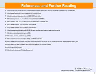 References and Further Reading
1. http://timothyfitz.wordpress.com/2009/02/10/continuous-deployment-at-imvu-doing-the-impossible-fifty-times-a-day/

2. http://www.fastcompany.com/magazine/06/writestuff.html

3. http://www.cl.cam.ac.uk/conference/EDSAC99/history.html

4. http://homepages.cs.ncl.ac.uk/brian.randell/NATO/nato1968.PDF

5. http://www.cs.nott.ac.uk/~cah/G51ISS/Documents/NoSilverBullet.html

6. http://www.facebook.com/press/info.php?timeline

7. http://www.facebook.com/press/info.php?statistics

8. http://www.ebaytechblog.com/2011/12/15/rapid-development-setup-in-large-environments/

9. http://www.securityfocus.com/news/8016

10. http://aws.amazon.com/message/65648/

11. http://www.autoweek.com/article/20051216/FREE/51216010

12. http://www.computerworlduk.com/news/mobile-wireless/3310790/we-do-not-know-why-system-failed-says-blackberry-ceo/

13. http://spectrum.ieee.org/green-tech/advanced-cars/this-car-runs-on-code/0

14. http://highscalability.com/

15. http://martinfowler.com/bliki/UseCases.html




                                                                                                                 © 2012 Elena Punskaya
                                                                                                                                        22
                                                                                            Cambridge University Engineering Department

                                                                                                                                             22
 