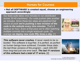 Horses for Courses
•   Not all SOFTWARE is created equal, choose an engineering
    approach accordingly
Our tests suite takes nine minutes to run (distributed
across 30-40 machines). Our code pushes take another
six minutes. Since these two steps are pipelined that
means at peak we’re pushing a new revision of the
code to the website every nine minutes. That’s 6
deploys an hour. Even at that pace we’re often batching
multiple commits into a single test/push cycle. On
average we deploy new code fifty times a day. [1]

This software never crashes. It never needs to be re-
booted. This software is bug-free. It is perfect, as perfect
as human beings have achieved. Consider these stats :
the last three versions of the program – each 420,000
lines long-had just one error each. The last 11 versions
of this software had a total of 17 errors. [2]
                                                                       © 2012 Elena Punskaya
                                                                                              7
                                                  Cambridge University Engineering Department

                                                                                                  7
 