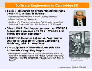 Software Engineering in Cambridge [3]
•   1948-9 Research on programming methods
    under M.V. Wilkes, including:
    - definition and refinement of Initial Orders (Wheeler);
    - closed subroutines (Wheeler);
    - building of a library of subroutines (all laboratory members
      interested in programming, plus Professor D. R. Hartree).
                                                                                       M.V.Wilkes, 1913-2010
•   6 May 1949, First logged program on EDSAC 1
    (computing squares of 0-99) – World’s first
    stored program computer
•   1950 First Summer School on Programme
    Design for Automatic Digital Computing
    Machines, with 51 attendees
•   1953 Diploma in Numerical Analysis and
    Automatic Computing began
    - The Diploma “would include theoretical and practical work ...
      [and also] instruction about the various types of computing-
      machine ... and the principles of design on which they are                 EDSAC I, 1947/8 P.J.Farmer R.Piggott
      based.”                                                                    M.V.Wilkes W.A.Renwick




                                                                                    © 2012 Elena Punskaya
                                                                                                           8
                                                               Cambridge University Engineering Department

                                                                                                                        8
 
