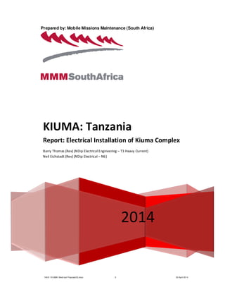 140211 KIUMA Electrical Proposal(S).docx 0 03 April 2014
Prepared by: Mobile Missions Maintenance (South Africa)
2014
KIUMA: Tanzania
Report: Electrical Installation of Kiuma Complex
Barry Thomas (Rev) (NDip Electrical Engineering – T3 Heavy Current)
Neil Eichstadt (Rev) (NDip Electrical – N6)
 