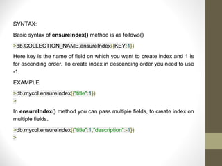 SYNTAX:
Basic syntax of ensureIndex() method is as follows()
>db.COLLECTION_NAME.ensureIndex({KEY:1})
Here key is the name of field on which you want to create index and 1 is
for ascending order. To create index in descending order you need to use
-1.
EXAMPLE
>db.mycol.ensureIndex({"title":1})
>
In ensureIndex() method you can pass multiple fields, to create index on
multiple fields.
>db.mycol.ensureIndex({"title":1,"description":-1})
>
 