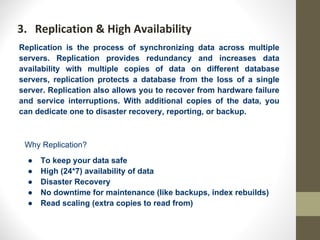 3. Replication & High Availability
Replication is the process of synchronizing data across multiple
servers. Replication provides redundancy and increases data
availability with multiple copies of data on different database
servers, replication protects a database from the loss of a single
server. Replication also allows you to recover from hardware failure
and service interruptions. With additional copies of the data, you
can dedicate one to disaster recovery, reporting, or backup.
Why Replication?
● To keep your data safe
● High (24*7) availability of data
● Disaster Recovery
● No downtime for maintenance (like backups, index rebuilds)
● Read scaling (extra copies to read from)
 