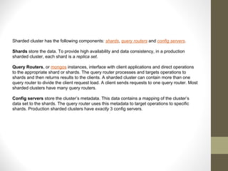 Sharded cluster has the following components: shards, query routers and config servers.
Shards store the data. To provide high availability and data consistency, in a production
sharded cluster, each shard is a replica set.
Query Routers, or mongos instances, interface with client applications and direct operations
to the appropriate shard or shards. The query router processes and targets operations to
shards and then returns results to the clients. A sharded cluster can contain more than one
query router to divide the client request load. A client sends requests to one query router. Most
sharded clusters have many query routers.
Config servers store the cluster’s metadata. This data contains a mapping of the cluster’s
data set to the shards. The query router uses this metadata to target operations to specific
shards. Production sharded clusters have exactly 3 config servers.
 