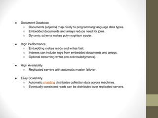 ● Document Database
○ Documents (objects) map nicely to programming language data types.
○ Embedded documents and arrays reduce need for joins.
○ Dynamic schema makes polymorphism easier.
● High Performance
○ Embedding makes reads and writes fast.
○ Indexes can include keys from embedded documents and arrays.
○ Optional streaming writes (no acknowledgments).
● High Availability
○ Replicated servers with automatic master failover.
● Easy Scalability
○ Automatic sharding distributes collection data across machines.
○ Eventually-consistent reads can be distributed over replicated servers.
 