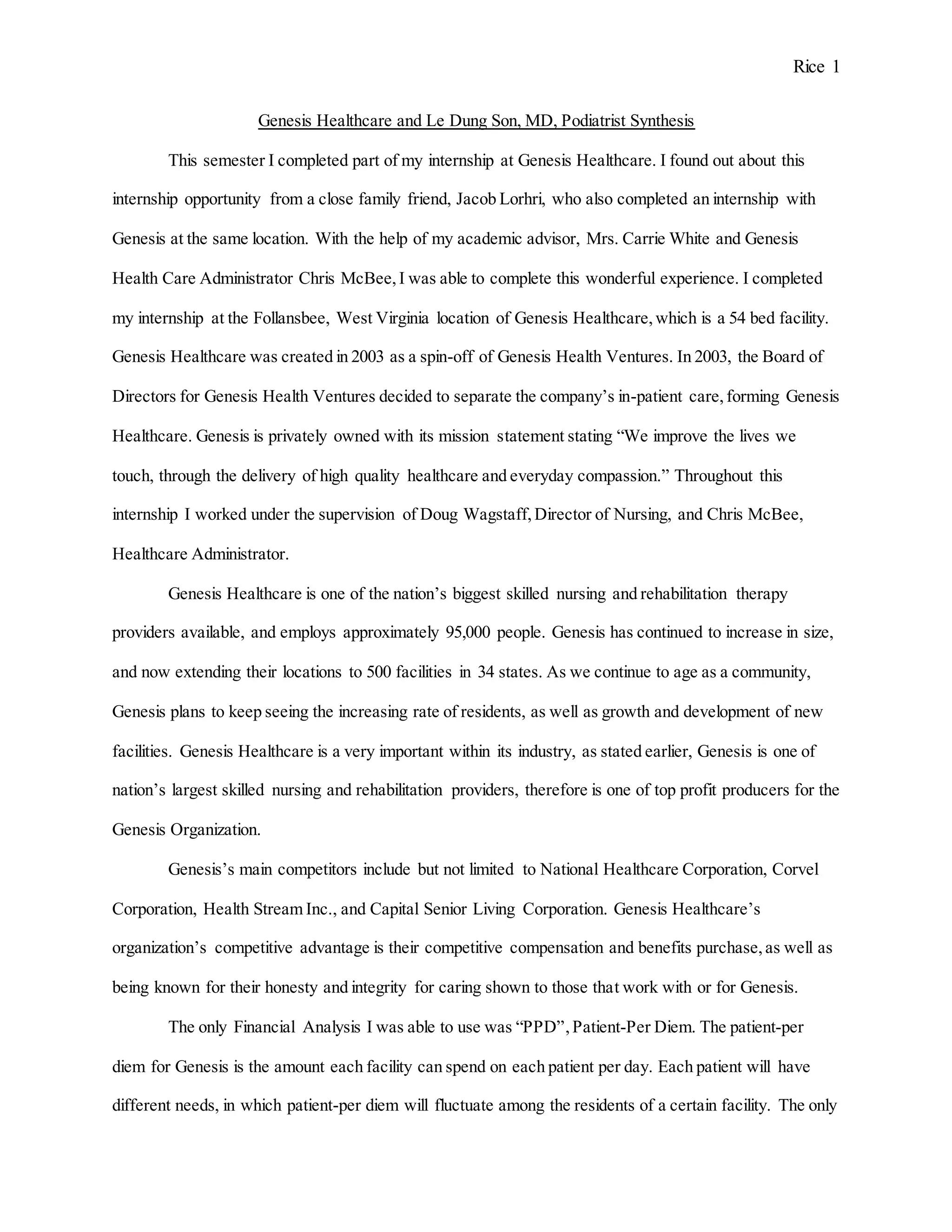 Rice 1
Genesis Healthcare and Le Dung Son, MD, Podiatrist Synthesis
This semester I completed part of my internship at Genesis Healthcare. I found out about this
internship opportunity from a close family friend, Jacob Lorhri, who also completed an internship with
Genesis at the same location. With the help of my academic advisor, Mrs. Carrie White and Genesis
Health Care Administrator Chris McBee,I was able to complete this wonderful experience. I completed
my internship at the Follansbee, West Virginia location of Genesis Healthcare,which is a 54 bed facility.
Genesis Healthcare was created in 2003 as a spin-off of Genesis Health Ventures. In 2003, the Board of
Directors for Genesis Health Ventures decided to separate the company’s in-patient care,forming Genesis
Healthcare. Genesis is privately owned with its mission statement stating “We improve the lives we
touch, through the delivery of high quality healthcare and everyday compassion.” Throughout this
internship I worked under the supervision of Doug Wagstaff, Director of Nursing, and Chris McBee,
Healthcare Administrator.
Genesis Healthcare is one of the nation’s biggest skilled nursing and rehabilitation therapy
providers available, and employs approximately 95,000 people. Genesis has continued to increase in size,
and now extending their locations to 500 facilities in 34 states. As we continue to age as a community,
Genesis plans to keep seeing the increasing rate of residents, as well as growth and development of new
facilities. Genesis Healthcare is a very important within its industry, as stated earlier, Genesis is one of
nation’s largest skilled nursing and rehabilitation providers, therefore is one of top profit producers for the
Genesis Organization.
Genesis’s main competitors include but not limited to National Healthcare Corporation, Corvel
Corporation, Health Stream Inc., and Capital Senior Living Corporation. Genesis Healthcare’s
organization’s competitive advantage is their competitive compensation and benefits purchase,as well as
being known for their honesty and integrity for caring shown to those that work with or for Genesis.
The only Financial Analysis I was able to use was “PPD”,Patient-Per Diem. The patient-per
diem for Genesis is the amount each facility can spend on each patient per day. Each patient will have
different needs, in which patient-per diem will fluctuate among the residents of a certain facility. The only
 
