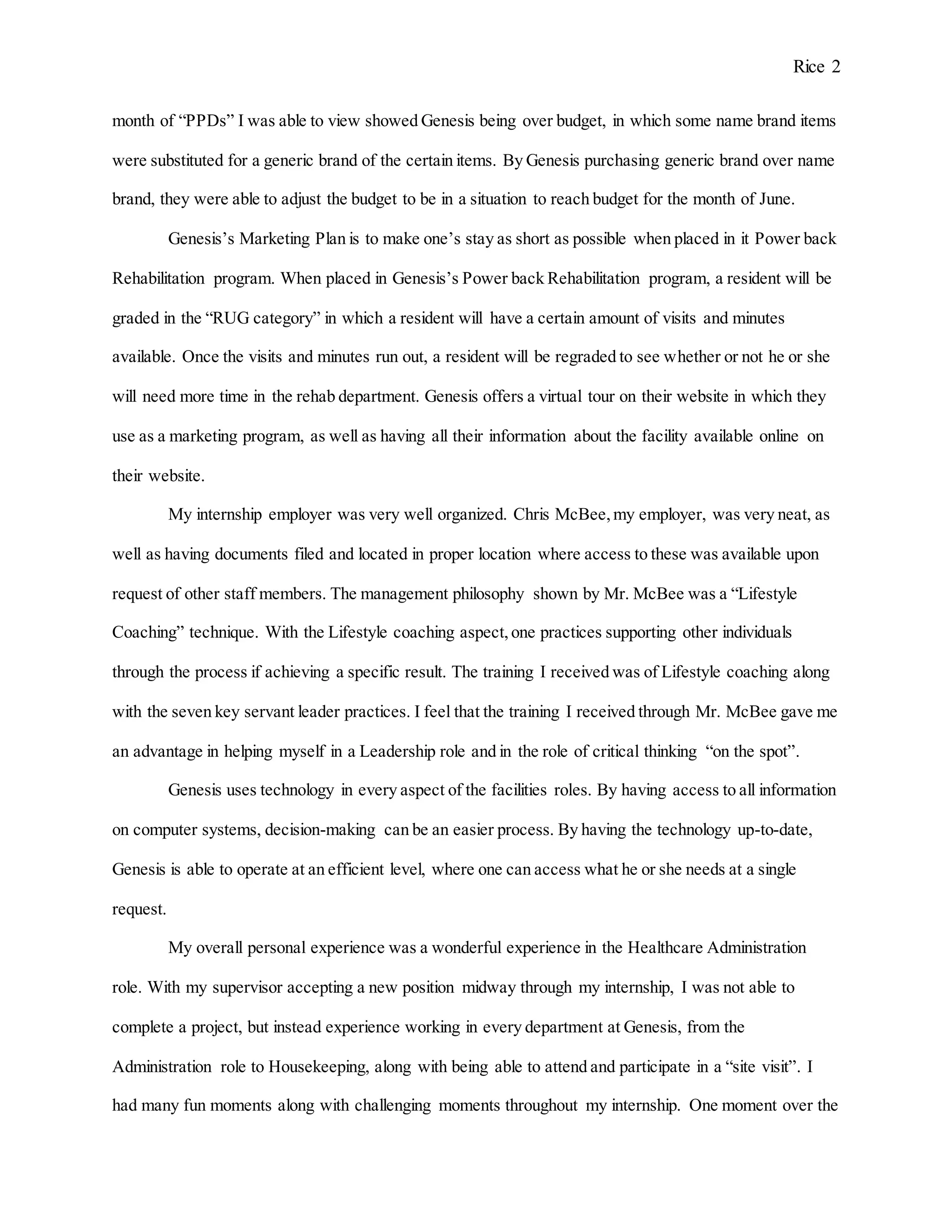 Rice 2
month of “PPDs” I was able to view showed Genesis being over budget, in which some name brand items
were substituted for a generic brand of the certain items. By Genesis purchasing generic brand over name
brand, they were able to adjust the budget to be in a situation to reach budget for the month of June.
Genesis’s Marketing Plan is to make one’s stay as short as possible when placed in it Power back
Rehabilitation program. When placed in Genesis’s Power back Rehabilitation program, a resident will be
graded in the “RUG category” in which a resident will have a certain amount of visits and minutes
available. Once the visits and minutes run out, a resident will be regraded to see whether or not he or she
will need more time in the rehab department. Genesis offers a virtual tour on their website in which they
use as a marketing program, as well as having all their information about the facility available online on
their website.
My internship employer was very well organized. Chris McBee,my employer, was very neat, as
well as having documents filed and located in proper location where access to these was available upon
request of other staff members. The management philosophy shown by Mr. McBee was a “Lifestyle
Coaching” technique. With the Lifestyle coaching aspect,one practices supporting other individuals
through the process if achieving a specific result. The training I received was of Lifestyle coaching along
with the seven key servant leader practices. I feel that the training I received through Mr. McBee gave me
an advantage in helping myself in a Leadership role and in the role of critical thinking “on the spot”.
Genesis uses technology in every aspect of the facilities roles. By having access to all information
on computer systems, decision-making can be an easier process. By having the technology up-to-date,
Genesis is able to operate at an efficient level, where one can access what he or she needs at a single
request.
My overall personal experience was a wonderful experience in the Healthcare Administration
role. With my supervisor accepting a new position midway through my internship, I was not able to
complete a project, but instead experience working in every department at Genesis, from the
Administration role to Housekeeping, along with being able to attend and participate in a “site visit”. I
had many fun moments along with challenging moments throughout my internship. One moment over the
 