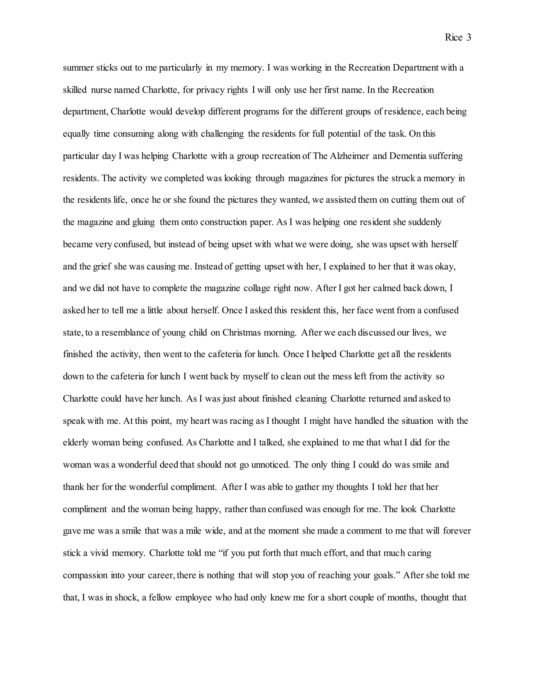 Rice 3
summer sticks out to me particularly in my memory. I was working in the Recreation Department with a
skilled nurse named Charlotte, for privacy rights I will only use her first name. In the Recreation
department, Charlotte would develop different programs for the different groups of residence, each being
equally time consuming along with challenging the residents for full potential of the task. On this
particular day I was helping Charlotte with a group recreation of The Alzheimer and Dementia suffering
residents. The activity we completed was looking through magazines for pictures the struck a memory in
the residents life, once he or she found the pictures they wanted, we assisted them on cutting them out of
the magazine and gluing them onto construction paper. As I was helping one resident she suddenly
became very confused, but instead of being upset with what we were doing, she was upset with herself
and the grief she was causing me. Instead of getting upset with her, I explained to her that it was okay,
and we did not have to complete the magazine collage right now. After I got her calmed back down, I
asked her to tell me a little about herself. Once I asked this resident this, her face went from a confused
state,to a resemblance of young child on Christmas morning. After we each discussed our lives, we
finished the activity, then went to the cafeteria for lunch. Once I helped Charlotte get all the residents
down to the cafeteria for lunch I went back by myself to clean out the mess left from the activity so
Charlotte could have her lunch. As I was just about finished cleaning Charlotte returned and asked to
speak with me. At this point, my heart was racing as I thought I might have handled the situation with the
elderly woman being confused. As Charlotte and I talked, she explained to me that what I did for the
woman was a wonderful deed that should not go unnoticed. The only thing I could do was smile and
thank her for the wonderful compliment. After I was able to gather my thoughts I told her that her
compliment and the woman being happy, rather than confused was enough for me. The look Charlotte
gave me was a smile that was a mile wide, and at the moment she made a comment to me that will forever
stick a vivid memory. Charlotte told me “if you put forth that much effort, and that much caring
compassion into your career,there is nothing that will stop you of reaching your goals.” After she told me
that, I was in shock, a fellow employee who had only knew me for a short couple of months, thought that
 