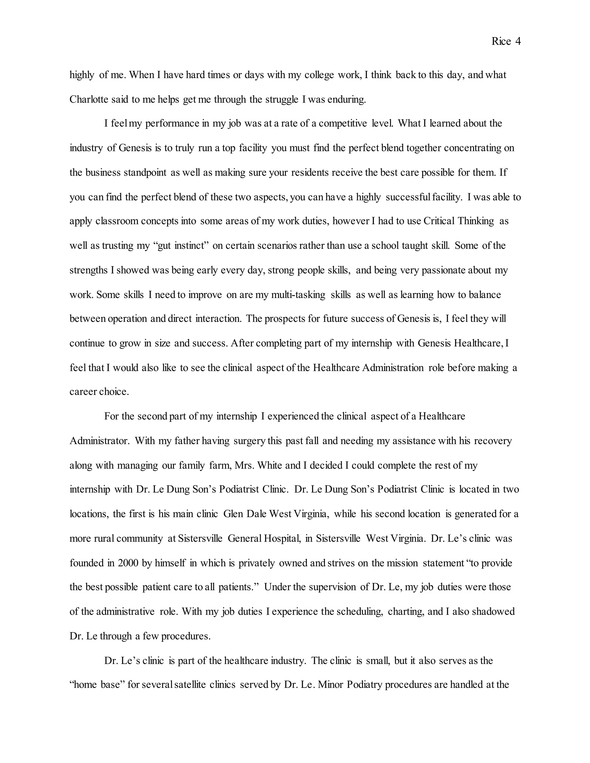 Rice 4
highly of me. When I have hard times or days with my college work, I think back to this day, and what
Charlotte said to me helps get me through the struggle I was enduring.
I feelmy performance in my job was at a rate of a competitive level. What I learned about the
industry of Genesis is to truly run a top facility you must find the perfect blend together concentrating on
the business standpoint as well as making sure your residents receive the best care possible for them. If
you can find the perfect blend of these two aspects,you can have a highly successfulfacility. I was able to
apply classroom concepts into some areas of my work duties, however I had to use Critical Thinking as
well as trusting my “gut instinct” on certain scenarios rather than use a school taught skill. Some of the
strengths I showed was being early every day, strong people skills, and being very passionate about my
work. Some skills I need to improve on are my multi-tasking skills as well as learning how to balance
between operation and direct interaction. The prospects for future success of Genesis is, I feel they will
continue to grow in size and success. After completing part of my internship with Genesis Healthcare,I
feel that I would also like to see the clinical aspect of the Healthcare Administration role before making a
career choice.
For the second part of my internship I experienced the clinical aspect of a Healthcare
Administrator. With my father having surgery this past fall and needing my assistance with his recovery
along with managing our family farm, Mrs. White and I decided I could complete the rest of my
internship with Dr. Le Dung Son’s Podiatrist Clinic. Dr. Le Dung Son’s Podiatrist Clinic is located in two
locations, the first is his main clinic Glen Dale West Virginia, while his second location is generated for a
more rural community at Sistersville General Hospital, in Sistersville West Virginia. Dr. Le’s clinic was
founded in 2000 by himself in which is privately owned and strives on the mission statement “to provide
the best possible patient care to all patients.” Under the supervision of Dr. Le, my job duties were those
of the administrative role. With my job duties I experience the scheduling, charting, and I also shadowed
Dr. Le through a few procedures.
Dr. Le’s clinic is part of the healthcare industry. The clinic is small, but it also serves as the
“home base” for severalsatellite clinics served by Dr. Le. Minor Podiatry procedures are handled at the
 