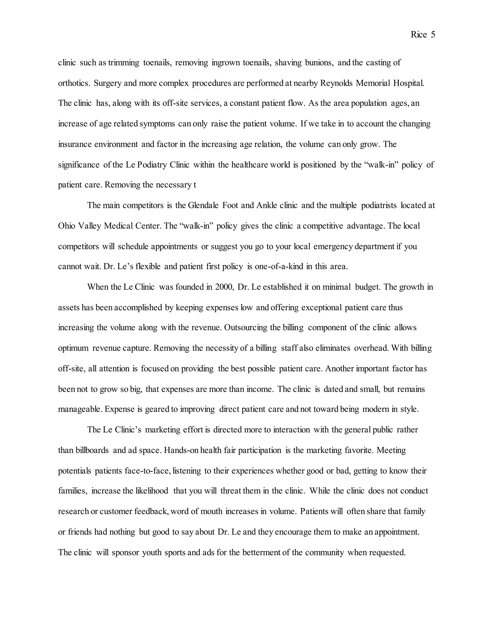 Rice 5
clinic such as trimming toenails, removing ingrown toenails, shaving bunions, and the casting of
orthotics. Surgery and more complex procedures are performed at nearby Reynolds Memorial Hospital.
The clinic has, along with its off-site services, a constant patient flow. As the area population ages,an
increase of age related symptoms can only raise the patient volume. If we take in to account the changing
insurance environment and factor in the increasing age relation, the volume can only grow. The
significance of the Le Podiatry Clinic within the healthcare world is positioned by the “walk-in” policy of
patient care. Removing the necessary t
The main competitors is the Glendale Foot and Ankle clinic and the multiple podiatrists located at
Ohio Valley Medical Center. The “walk-in” policy gives the clinic a competitive advantage. The local
competitors will schedule appointments or suggest you go to your local emergency department if you
cannot wait. Dr. Le’s flexible and patient first policy is one-of-a-kind in this area.
When the Le Clinic was founded in 2000, Dr. Le established it on minimal budget. The growth in
assets has been accomplished by keeping expenses low and offering exceptional patient care thus
increasing the volume along with the revenue. Outsourcing the billing component of the clinic allows
optimum revenue capture. Removing the necessity of a billing staff also eliminates overhead. With billing
off-site, all attention is focused on providing the best possible patient care. Another important factor has
been not to grow so big, that expenses are more than income. The clinic is dated and small, but remains
manageable. Expense is geared to improving direct patient care and not toward being modern in style.
The Le Clinic’s marketing effort is directed more to interaction with the general public rather
than billboards and ad space. Hands-on health fair participation is the marketing favorite. Meeting
potentials patients face-to-face,listening to their experiences whether good or bad, getting to know their
families, increase the likelihood that you will threat them in the clinic. While the clinic does not conduct
research or customer feedback,word of mouth increases in volume. Patients will often share that family
or friends had nothing but good to say about Dr. Le and they encourage them to make an appointment.
The clinic will sponsor youth sports and ads for the betterment of the community when requested.
 