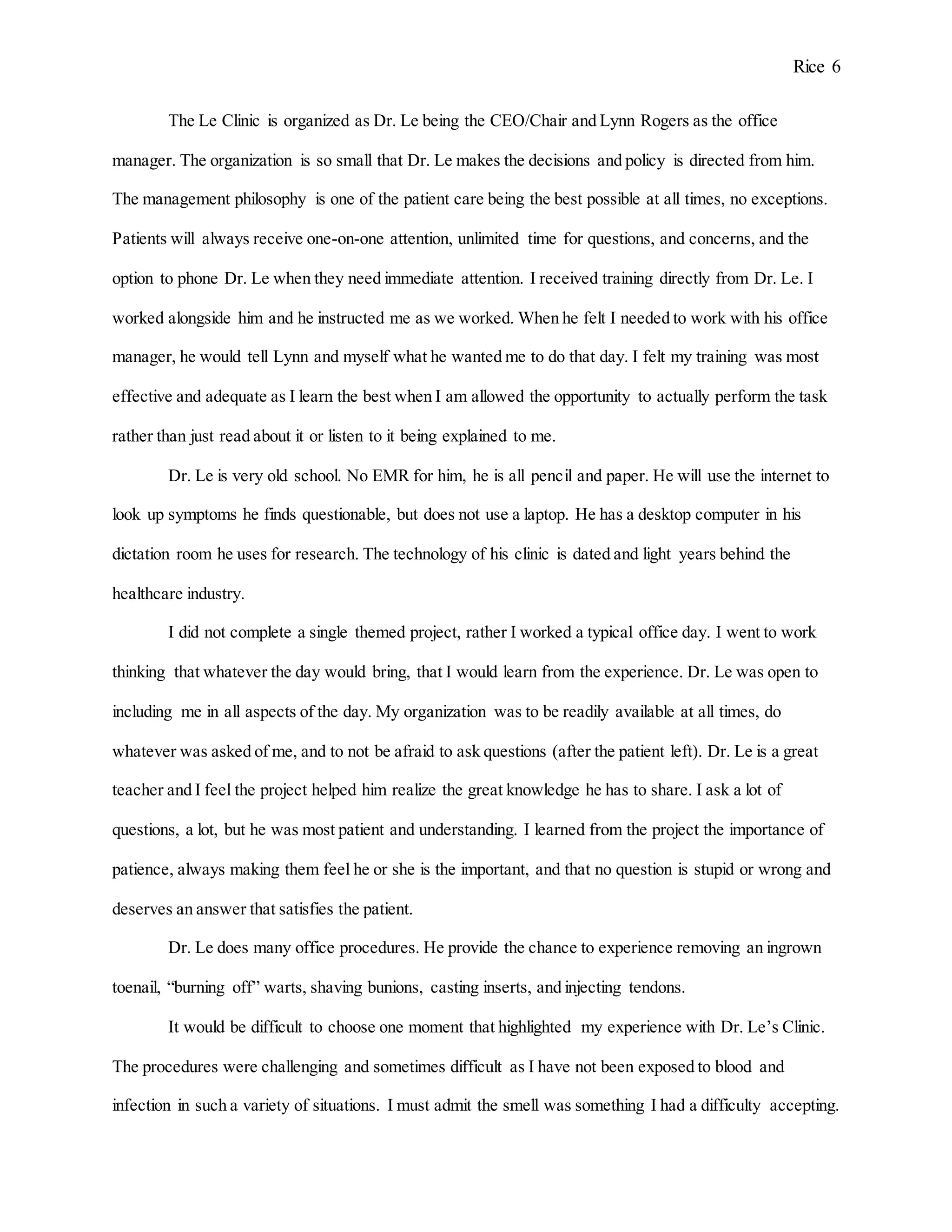 Rice 6
The Le Clinic is organized as Dr. Le being the CEO/Chair and Lynn Rogers as the office
manager. The organization is so small that Dr. Le makes the decisions and policy is directed from him.
The management philosophy is one of the patient care being the best possible at all times, no exceptions.
Patients will always receive one-on-one attention, unlimited time for questions, and concerns, and the
option to phone Dr. Le when they need immediate attention. I received training directly from Dr. Le. I
worked alongside him and he instructed me as we worked. When he felt I needed to work with his office
manager, he would tell Lynn and myself what he wanted me to do that day. I felt my training was most
effective and adequate as I learn the best when I am allowed the opportunity to actually perform the task
rather than just read about it or listen to it being explained to me.
Dr. Le is very old school. No EMR for him, he is all pencil and paper. He will use the internet to
look up symptoms he finds questionable, but does not use a laptop. He has a desktop computer in his
dictation room he uses for research. The technology of his clinic is dated and light years behind the
healthcare industry.
I did not complete a single themed project, rather I worked a typical office day. I went to work
thinking that whatever the day would bring, that I would learn from the experience. Dr. Le was open to
including me in all aspects of the day. My organization was to be readily available at all times, do
whatever was asked of me, and to not be afraid to ask questions (after the patient left). Dr. Le is a great
teacher and I feel the project helped him realize the great knowledge he has to share. I ask a lot of
questions, a lot, but he was most patient and understanding. I learned from the project the importance of
patience, always making them feel he or she is the important, and that no question is stupid or wrong and
deserves an answer that satisfies the patient.
Dr. Le does many office procedures. He provide the chance to experience removing an ingrown
toenail, “burning off” warts, shaving bunions, casting inserts, and injecting tendons.
It would be difficult to choose one moment that highlighted my experience with Dr. Le’s Clinic.
The procedures were challenging and sometimes difficult as I have not been exposed to blood and
infection in such a variety of situations. I must admit the smell was something I had a difficulty accepting.
 