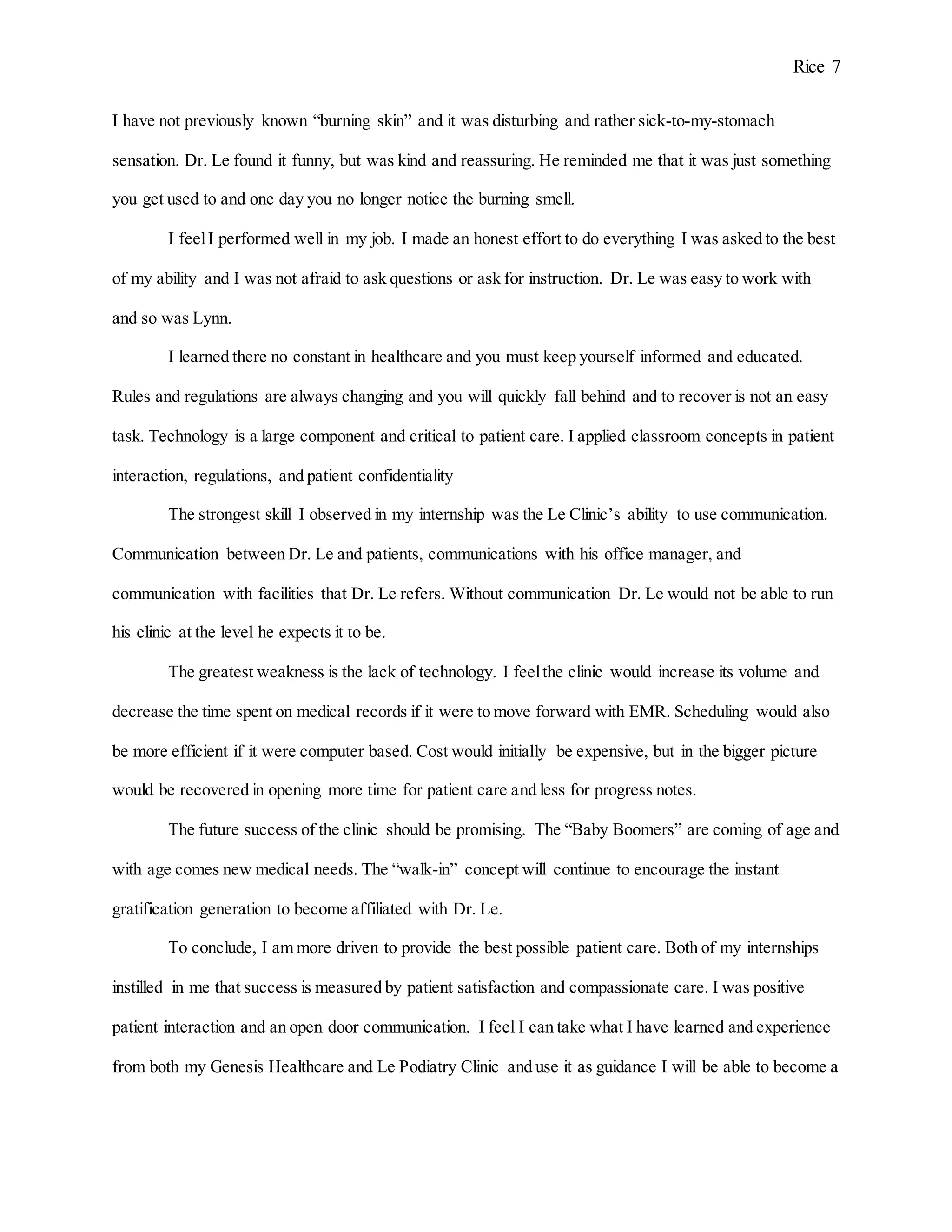 Rice 7
I have not previously known “burning skin” and it was disturbing and rather sick-to-my-stomach
sensation. Dr. Le found it funny, but was kind and reassuring. He reminded me that it was just something
you get used to and one day you no longer notice the burning smell.
I feelI performed well in my job. I made an honest effort to do everything I was asked to the best
of my ability and I was not afraid to ask questions or ask for instruction. Dr. Le was easy to work with
and so was Lynn.
I learned there no constant in healthcare and you must keep yourself informed and educated.
Rules and regulations are always changing and you will quickly fall behind and to recover is not an easy
task. Technology is a large component and critical to patient care. I applied classroom concepts in patient
interaction, regulations, and patient confidentiality
The strongest skill I observed in my internship was the Le Clinic’s ability to use communication.
Communication between Dr. Le and patients, communications with his office manager, and
communication with facilities that Dr. Le refers. Without communication Dr. Le would not be able to run
his clinic at the level he expects it to be.
The greatest weakness is the lack of technology. I feelthe clinic would increase its volume and
decrease the time spent on medical records if it were to move forward with EMR. Scheduling would also
be more efficient if it were computer based. Cost would initially be expensive, but in the bigger picture
would be recovered in opening more time for patient care and less for progress notes.
The future success of the clinic should be promising. The “Baby Boomers” are coming of age and
with age comes new medical needs. The “walk-in” concept will continue to encourage the instant
gratification generation to become affiliated with Dr. Le.
To conclude, I am more driven to provide the best possible patient care. Both of my internships
instilled in me that success is measured by patient satisfaction and compassionate care. I was positive
patient interaction and an open door communication. I feel I can take what I have learned and experience
from both my Genesis Healthcare and Le Podiatry Clinic and use it as guidance I will be able to become a
 