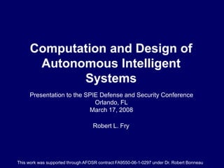 Computation and Design of
Autonomous Intelligent
Systems
Robert L. Fry
Presentation to the SPIE Defense and Security Conference
Orlando, FL
March 17, 2008
This work was supported through AFOSR contract FA9550-06-1-0297 under Dr. Robert Bonneau
 