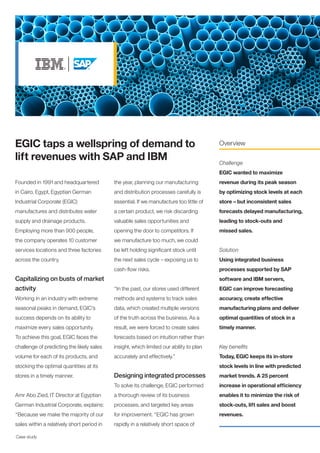 Case study
Founded in 1991 and headquartered
in Cairo, Egypt, Egyptian German
Industrial Corporate (EGIC)
manufactures and distributes water
supply and drainage products.
Employing more than 900 people,
the company operates 10 customer
services locations and three factories
across the country.
Capitalizing on busts of market
activity
Working in an industry with extreme
seasonal peaks in demand, EGIC’s
success depends on its ability to
maximize every sales opportunity.
To achieve this goal, EGIC faces the
challenge of predicting the likely sales
volume for each of its products, and
stocking the optimal quantities at its
stores in a timely manner.
Amr Abo Zied, IT Director at Egyptian
German Industrial Corporate, explains:
“Because we make the majority of our
sales within a relatively short period in
EGIC taps a wellspring of demand to
lift revenues with SAP and IBM
Overview
Challenge
EGIC wanted to maximize
revenue during its peak season
by optimizing stock levels at each
store – but inconsistent sales
forecasts delayed manufacturing,
leading to stock-outs and
missed sales.
Solution
Using integrated business
processes supported by SAP
software and IBM servers,
EGIC can improve forecasting
accuracy, create effective
manufacturing plans and deliver
optimal quantities of stock in a
timely manner.
Key benefits
Today, EGIC keeps its in-store
stock levels in line with predicted
market trends. A 25 percent
increase in operational efficiency
enables it to minimize the risk of
stock-outs, lift sales and boost
revenues.
the year, planning our manufacturing
and distribution processes carefully is
essential. If we manufacture too little of
a certain product, we risk discarding
valuable sales opportunities and
opening the door to competitors. If
we manufacture too much, we could
be left holding significant stock until
the next sales cycle – exposing us to
cash-flow risks.
“In the past, our stores used different
methods and systems to track sales
data, which created multiple versions
of the truth across the business. As a
result, we were forced to create sales
forecasts based on intuition rather than
insight, which limited our ability to plan
accurately and effectively.”
Designing integrated processes
To solve its challenge, EGIC performed
a thorough review of its business
processes, and targeted key areas
for improvement. “EGIC has grown
rapidly in a relatively short space of
 