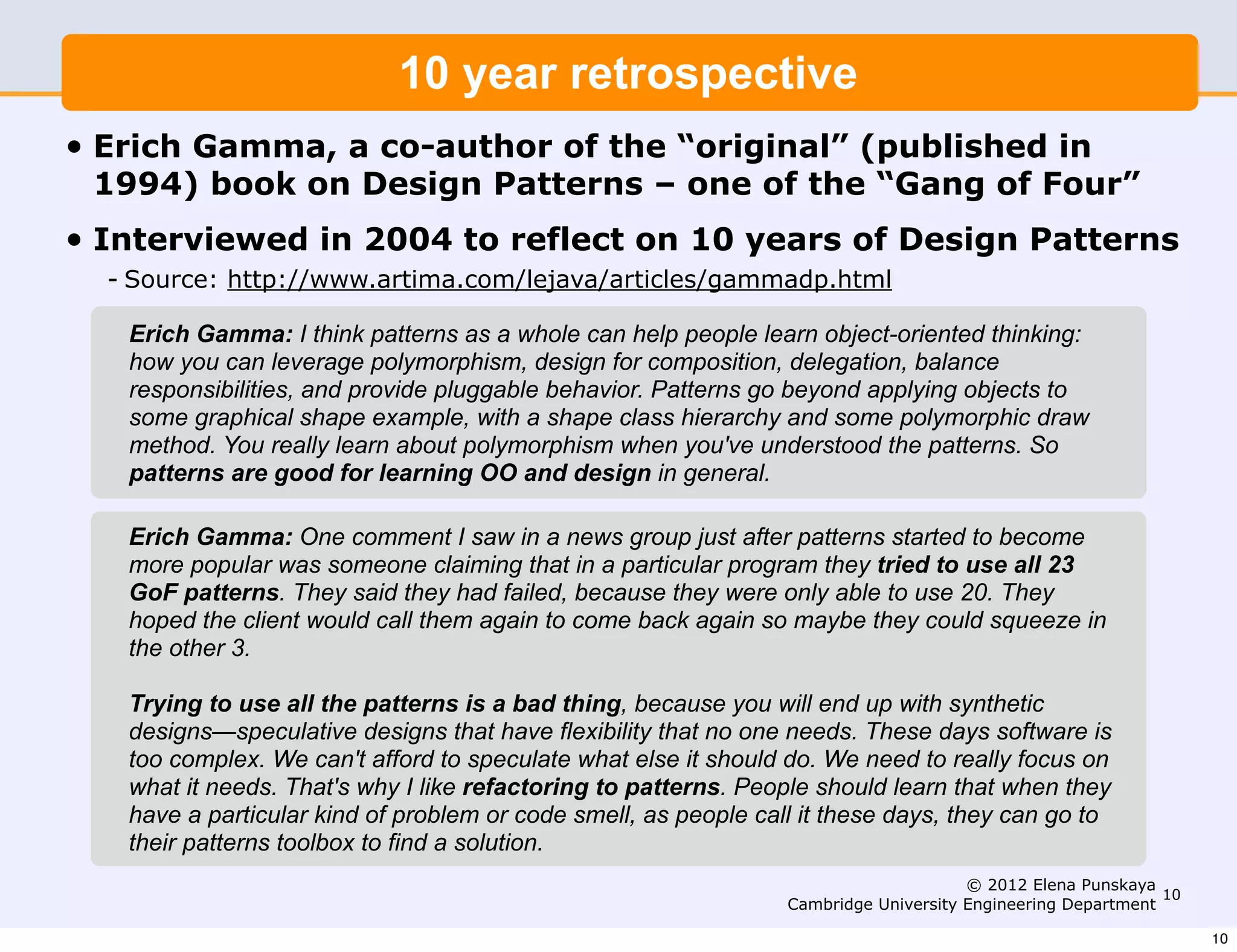 10 year retrospective
•   Erich Gamma, a co-author of the “original” (published in
    1994) book on Design Patterns – one of the “Gang of Four”
•   Interviewed in 2004 to reflect on 10 years of Design Patterns
    - Source: http://www.artima.com/lejava/articles/gammadp.html

      Erich Gamma: I think patterns as a whole can help people learn object-oriented thinking:
      how you can leverage polymorphism, design for composition, delegation, balance
      responsibilities, and provide pluggable behavior. Patterns go beyond applying objects to
      some graphical shape example, with a shape class hierarchy and some polymorphic draw
      method. You really learn about polymorphism when you've understood the patterns. So
      patterns are good for learning OO and design in general.

     Erich Gamma: One comment I saw in a news group just after patterns started to become
     more popular was someone claiming that in a particular program they tried to use all 23
     GoF patterns. They said they had failed, because they were only able to use 20. They
     hoped the client would call them again to come back again so maybe they could squeeze in
     the other 3.

     Trying to use all the patterns is a bad thing, because you will end up with synthetic
     designs—speculative designs that have flexibility that no one needs. These days software is
     too complex. We can't afford to speculate what else it should do. We need to really focus on
     what it needs. That's why I like refactoring to patterns. People should learn that when they
     have a particular kind of problem or code smell, as people call it these days, they can go to
     their patterns toolbox to find a solution.
                                                                                        © 2012 Elena Punskaya
                                                                                                               10
                                                                   Cambridge University Engineering Department

                                                                                                                    10
 
