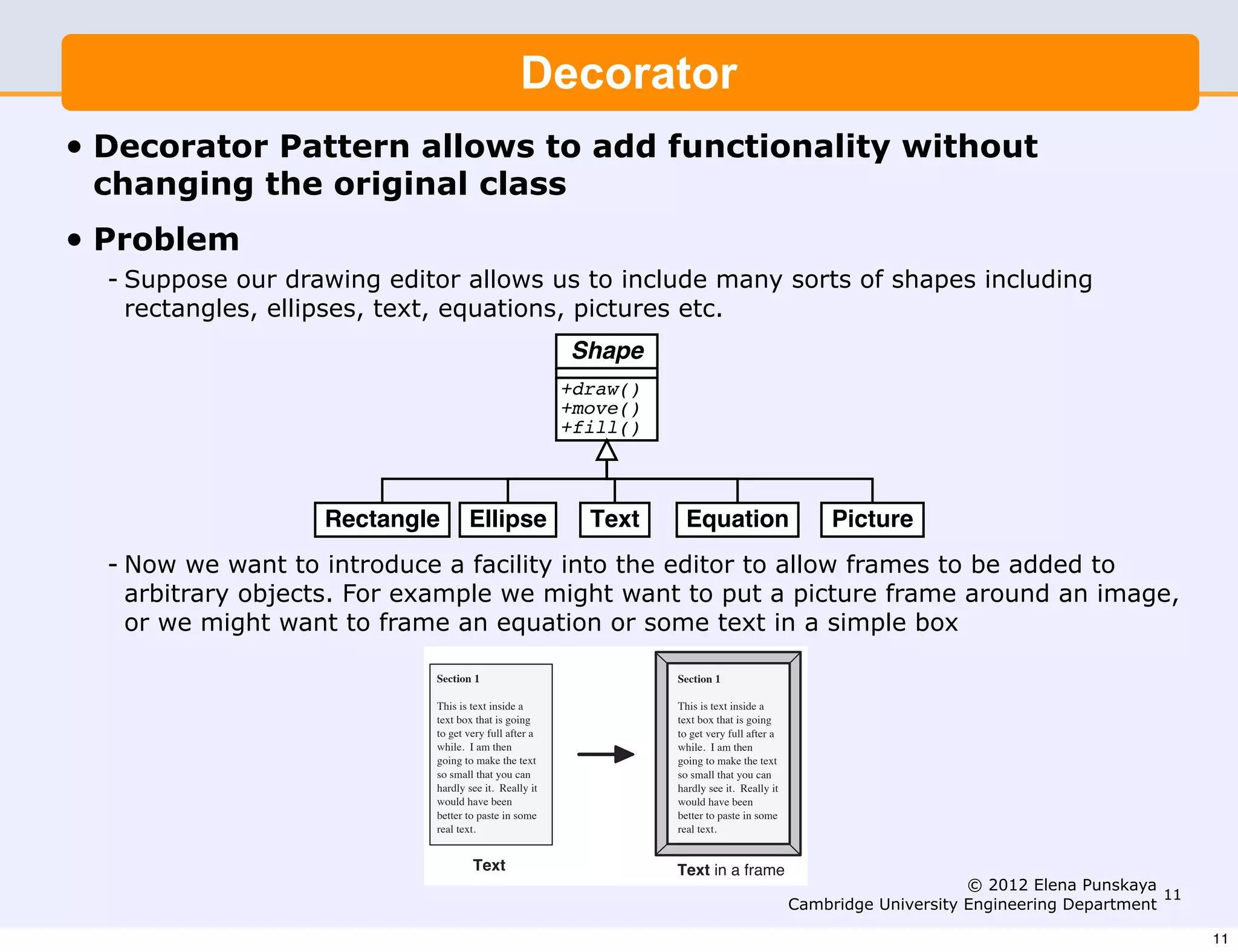 Suppose our drawing editor allows us to include many sorts of
                shapesDesign Patterns (I) Decorator                           3
                       including rectangles, ellipses, text, equations, pictures etc.
                                          Decorator Pattern
•   Decorator Pattern allows to add functionality without
                              Shape
    changing the original class
                Problem                     +draw()
• Problem                                   +move()
                      Suppose our drawing editor allows us to include many sorts of
                                            +fill()
   - Suppose our drawing includingallows usellipses, text, equations, pictures etc.
                      shapes editor rectangles, to include many sorts of shapes including
     rectangles, ellipses, text, equations, pictures etc.
                                                                       Shape
                 Rectangle        Ellipse                               Text            Equation                         Picture
                                                                       +draw()
                                                                       +move()
                                                                       +fill()

                Now we want to introduce a facility into the editor to allow frames
                to be added to arbitrary objects. For example we might want to
                       Rectangle Ellipse      Text     Equation      Picture
                put a picture frame around an image, or we might want to frame
    - Now we want to introduce a facility into the editor to allow frames to be added to
      arbitrary objects. For or some text might wantbox.
                an equation example we in a simple to put a picture frame around an image,
                   Now we want to introduce a facility into the editor to allow frames
     or we might want be added to an equation orFor example we might want to
                   to
                      to frame arbitrary objects. some text in a simple box
                   put a pictureSection 1 around an image, or we might want to frame
                                 frame                           Section 1
                   an equation or is text insidetext in a simple box.text inside a
                                This
                                     some a                      This is
                                   text box that is going                           text box that is going
                                   to get very full after a                         to get very full after a
                                   while. I am then                                 while. I am then
                                   going to make the text                           going to make the text
                                   so smallSection 1 can
                                              that you                           Section 1 that you can
                                                                                    so small
                                   hardly see it. Really it                         hardly see it. Really it
                                            This is text inside a                This is text inside a
                                   would have box that is going
                                            text
                                                 been                               would have been
                                                                                 text box that is going
                                   better toto get very some a
                                              paste in full after                to better to paste in some
                                                                                     get very full after a
                                   real text.
                                            while. I am then                     while. text.then
                                                                                    real I am
                                            going to make the text               going to make the text
                                            so small that you can                so small that you can
                                            Text
                                            hardly see it. Really it
                                            would have been
                                                                                 hardly see it. Really it
                                                                                  Text in a frame
                                                                                 would have been
                                            better to paste in some              better to paste in some                            © 2012 Elena Punskaya
                                            real text.                           real text.                                                                11
                                                                                                               Cambridge University Engineering Department
                                                    Text                         Text in a frame
                                                                                                                                                                11
 