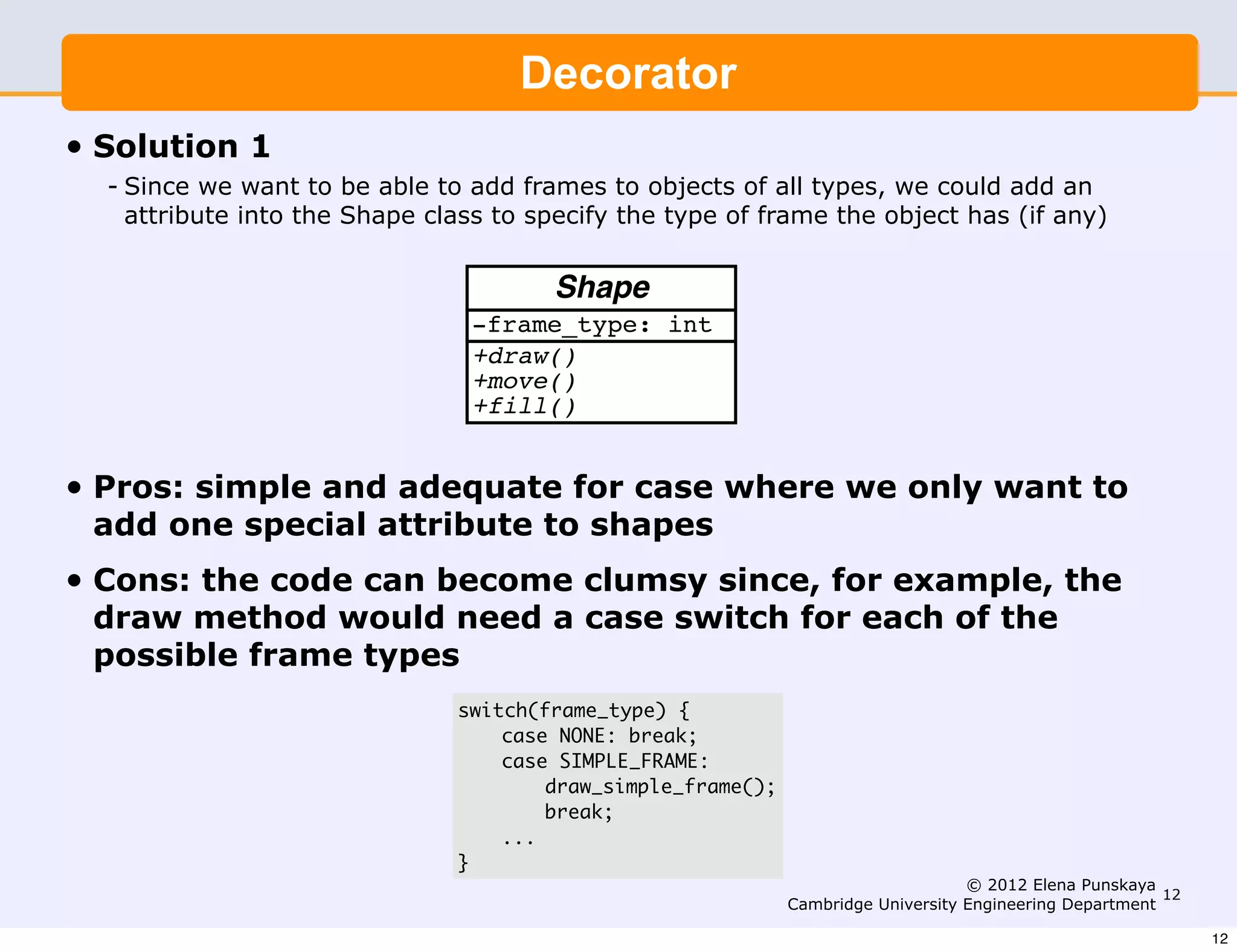4                      Engineering Part IIA: 3F6 - Software Engineering and Design


           Solution 1                   Decorator
•   Solution 1 want to be able to add frames to objects of all types, we
         Since we
     - Since we want to be able to add framesShape class to types, we could add an
            could add an attribute into the to objects of all specify the type
       attribute into the Shape class to specify the type of frame the object has (if any)
            of frame the object has (if any).
                                           Shape
                                   -frame_type: int
                                   +draw()
                                   +move()
                                   +fill()


•   Pros: Pros: - simpleadequate for casewhere we only only want to
          simple and and adequate for case where we
    add one special attribute to shapes
                  want to add one special attribute to shapes
•   Cons:Cons: code can become clumsy since, for attribute data
          the - wastes storage since all objects contain all example, the
    draw method woulditself will become switch for each of the
                - the code need a case clumsy since, for example,
    possible frame types
                  the draw method will need to have a case switch
                       for each ofswitch(frame_type) { types
                                   the possible frame
                                    case NONE: break;
                                    case SIMPLE_FRAME:
                         void Shape::draw() {
                                        draw_simple_frame();
                            switch(frame_type) {
                                        break;
                              case NONE:
                                    ...
                                 }  break;
                                                                                      © 2012 Elena Punskaya
                               case SIMPLE_FRAME:                                                    12
                                                         Cambridge University Engineering Department
                                     draw_simple_frame();                                                     12
 