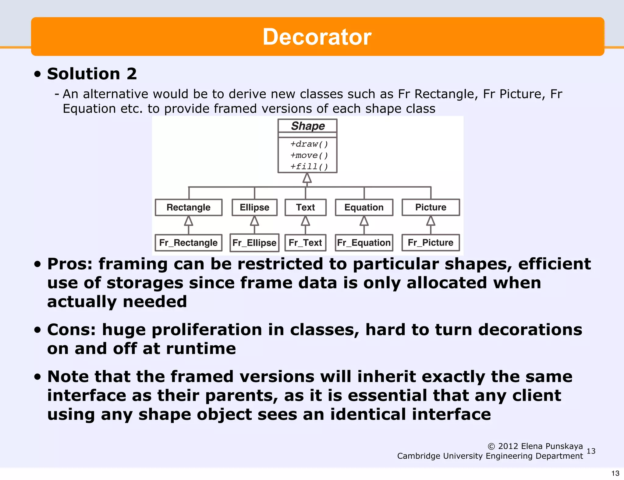 Design Patterns   (I)                                                       5


                    Solution 2
                                                  Decorator
                    An alternative would be to derive new classes such as Fr Rectangle,
• Solution 2 Fr Picture, Fr Equation etc. to provide framed versions of each
   - An alternative shape class: to derive new classes such as Fr Rectangle, Fr Picture, Fr
                    would be
     Equation etc. to provide framed versions of each shape class
                                                         Shape
                                                         +draw()
                                                         +move()
                                                         +fill()



                        Rectangle            Ellipse      Text      Equation         Picture


                     Fr_Rectangle           Fr_Ellipse   Fr_Text   Fr_Equation     Fr_Picture

•   Pros: framing can be restricted to particular shapes, efficient
    use of storages since frame data is only allocated when
                Pros: - framing can be restricted to particular shapes
    actually needed - eﬃcient use of storage since frame data is
                        only allocated when actually needed
•   Cons: huge proliferation in classes, hard to turn decorations
                Cons: - huge proliferation in classes
    on and off at runtime turn decorations on and oﬀ at run-time
                      - hard to
•   Note that the framed versions inherit exactly the same inter-
                Note that the framed versions will will inherit exactly the same
    interface asface as their parents. This as it is essential that any client
                 their parents, is important since it is essential that
    using any shape object shape object sees an identical interface.
                any client using any sees an identical interface

                                                                                                      © 2012 Elena Punskaya
                                                                                                                             13
                                                                                 Cambridge University Engineering Department

                                                                                                                                  13
 