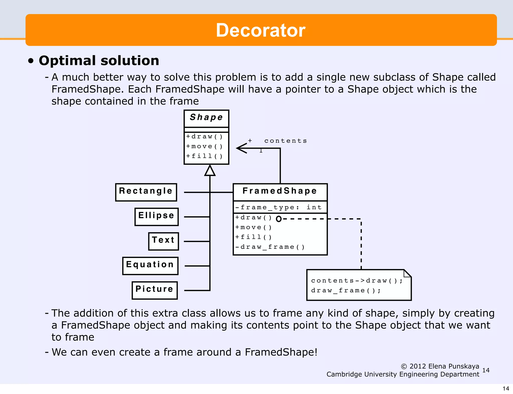 Good Solution
                                      Decorator
                A much better way to solve this problem is to add a single new
• Optimal solution Shape called FramedShape. Each FramedShape will
                subclass of
   - A much better way pointer to a Shape objectto add a single new subclass of Shape called
                have a to solve this problem is which is the shape contained
     FramedShape. the frame.
                in Each FramedShape will have a pointer to a Shape object which is the
    shape contained in the frame
                                 Shape

                                +draw()
                                              +       contents
                                +move()
                                                  1
                                +fill()




                  Rectangle                 FramedShape
                                           -frame_type: int
                      Ellipse              +draw()
                                           +move()
                                           +fill()
                         Text
                                           -draw_frame()

                   Equation
                                                                 contents->draw();
                     Picture                                     draw_frame();


   - The addition of this extra class allows us to frame any kind of shape, simply by creating
     a FramedShape object and making its contents point to the Shape object that we want
     to frame    The addition of this extra class allows us to frame any kind of
   - We can evenshape, simply by creating a FramedShape object and making its
                  create a frame around a FramedShape!
                 contents point to the Shape object that we want to frame. © 2012 Elena Punskaya 14
                                                                   Cambridge University Engineering Department

                 We can even create a frame around a FramedShape (see example                                    14
 