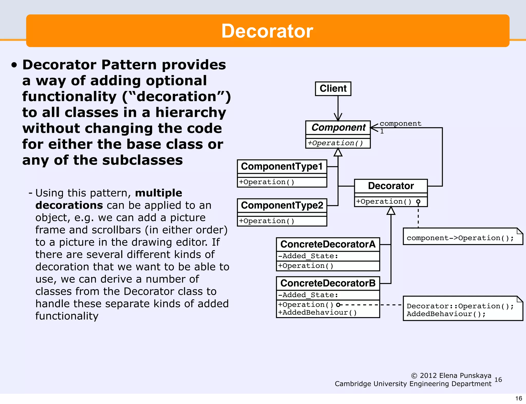 Decorator
                                        Design Patterns    (I)


                           we can derive a number of classes from the Decorator class
• Decorator Pattern provides
                           handle these separate kinds of added functionality.
 a way of adding optional                                          Client
 functionality (“decoration”)
 to all classes in a hierarchy
 without changing the code
                                                                                  component
                                                                 Component        1
 for either the base class or                                    +Operation()

 any of the subclasses                       ComponentType1
                                             +Operation()
                                                                                Decorator
  - Using this pattern, multiple
                                                                            +Operation()
    decorations can be applied to an         ComponentType2
    object, e.g. we can add a picture        +Operation()
    frame and scrollbars (in either order)
                                                                                       component->Operation();
    to a picture in the drawing editor. If                ConcreteDecoratorA
    there are several different kinds of                  -Added_State:
    decoration that we want to be able to                 +Operation()
    use, we can derive a number of                        ConcreteDecoratorB
    classes from the Decorator class to                   -Added_State:
    handle these separate kinds of added                  +Operation()                 Decorator::Operation();
                                                          +AddedBehaviour()
    functionality                                                                      AddedBehaviour();



                                        Disadvantages

                                        If there are not too many kinds of added functionality 16 th
                                                                                    © 2012 Elena Punskaya and
                                                               Cambridge University Engineering Department
                                        appear fairly commonly, it may be more convenient to use s            16
 