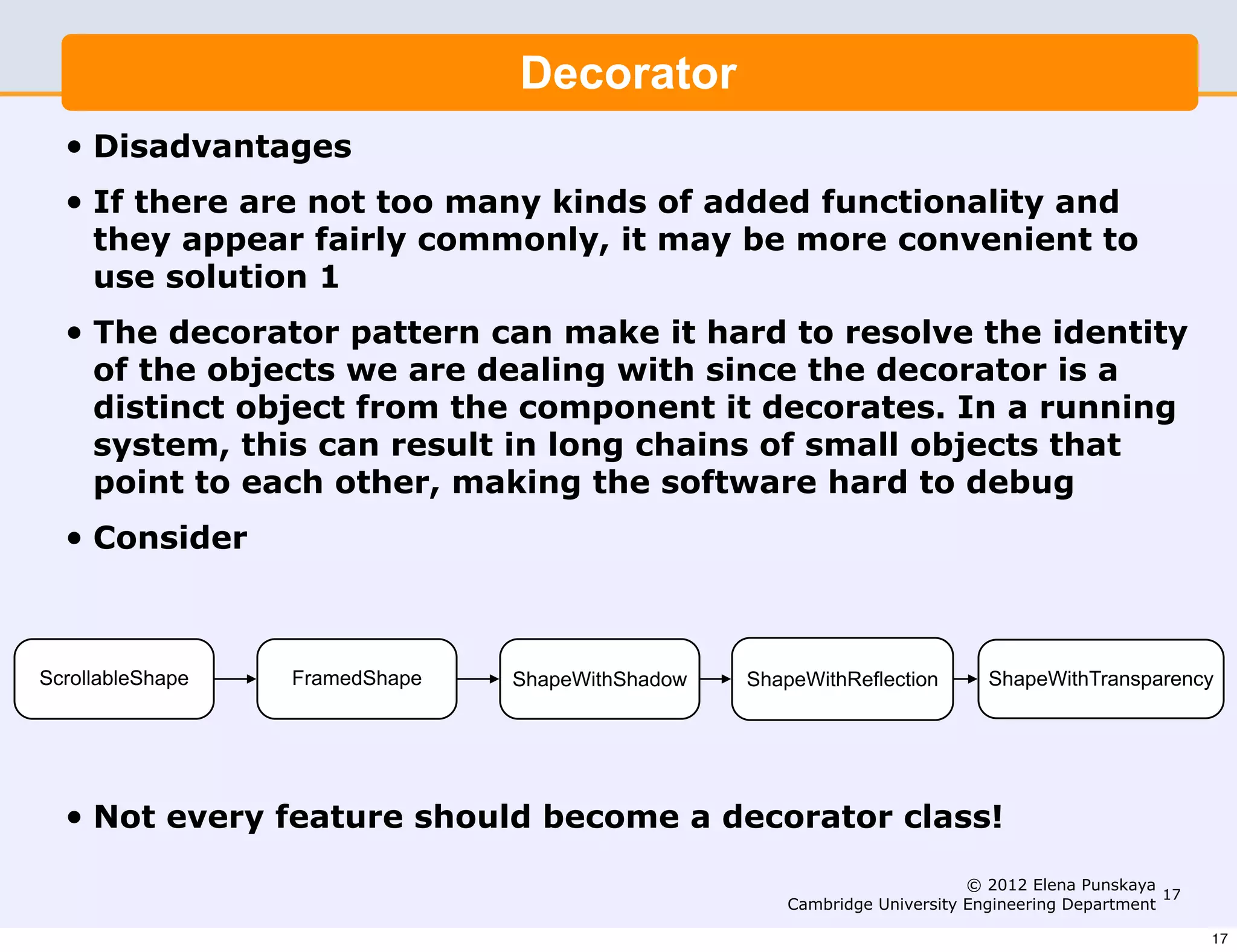 Decorator
  •   Disadvantages
  •   If there are not too many kinds of added functionality and
      they appear fairly commonly, it may be more convenient to
      use solution 1
  •   The decorator pattern can make it hard to resolve the identity
      of the objects we are dealing with since the decorator is a
      distinct object from the component it decorates. In a running
      system, this can result in long chains of small objects that
      point to each other, making the software hard to debug
  •   Consider



ScrollableShape   FramedShape   ShapeWithShadow   ShapeWithReflection        ShapeWithTransparency




  •   Not every feature should become a decorator class!
                                                                           © 2012 Elena Punskaya
                                                                                                  17
                                                      Cambridge University Engineering Department

                                                                                                       17
 