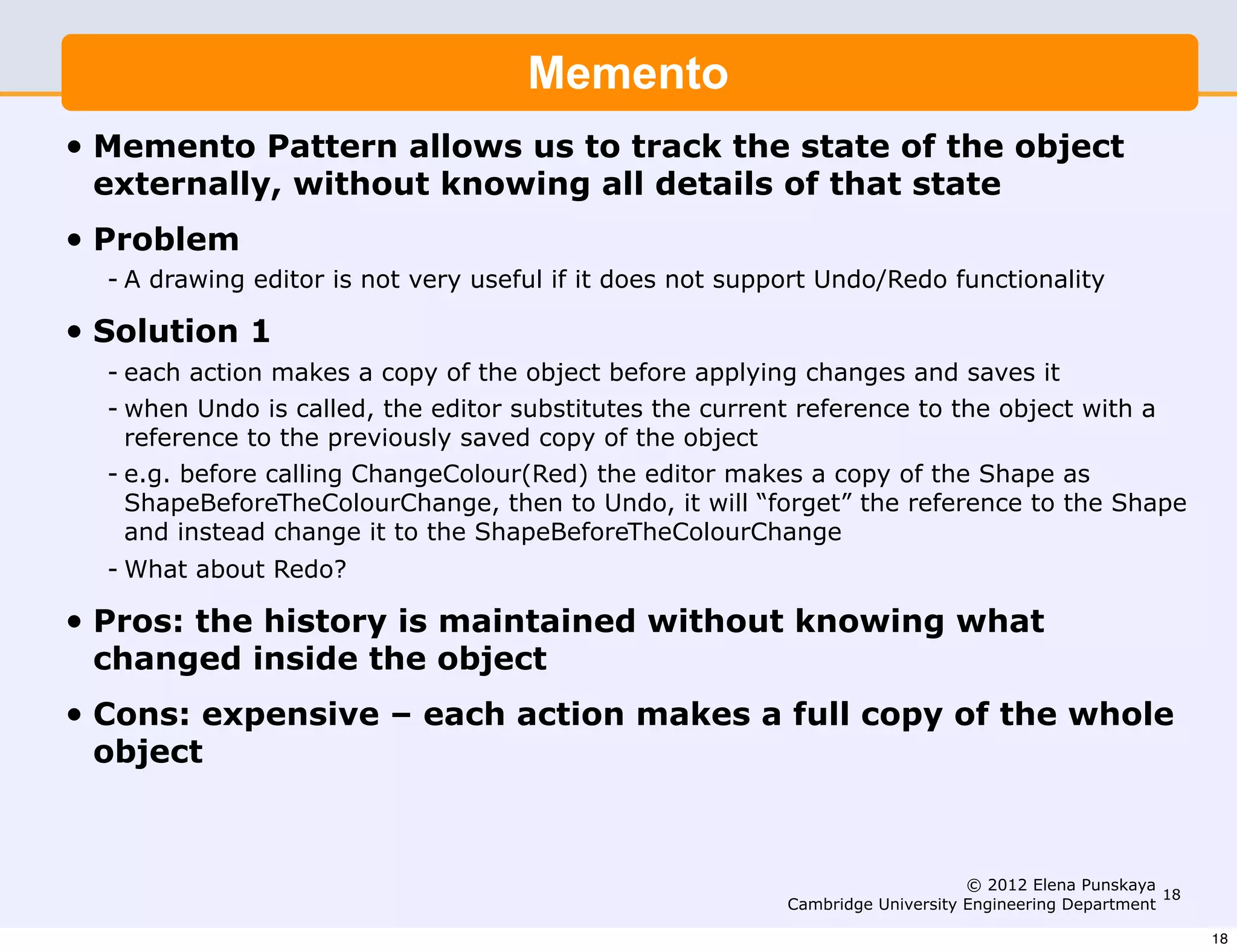 Memento
•   Memento Pattern allows us to track the state of the object
    externally, without knowing all details of that state
•   Problem
    - A drawing editor is not very useful if it does not support Undo/Redo functionality

•   Solution 1
    - each action makes a copy of the object before applying changes and saves it
    - when Undo is called, the editor substitutes the current reference to the object with a
      reference to the previously saved copy of the object
    - e.g. before calling ChangeColour(Red) the editor makes a copy of the Shape as
      ShapeBeforeTheColourChange, then to Undo, it will “forget” the reference to the Shape
      and instead change it to the ShapeBeforeTheColourChange
    - What about Redo?

•   Pros: the history is maintained without knowing what
    changed inside the object
•   Cons: expensive – each action makes a full copy of the whole
    object



                                                                                  © 2012 Elena Punskaya
                                                                                                         18
                                                             Cambridge University Engineering Department

                                                                                                              18
 