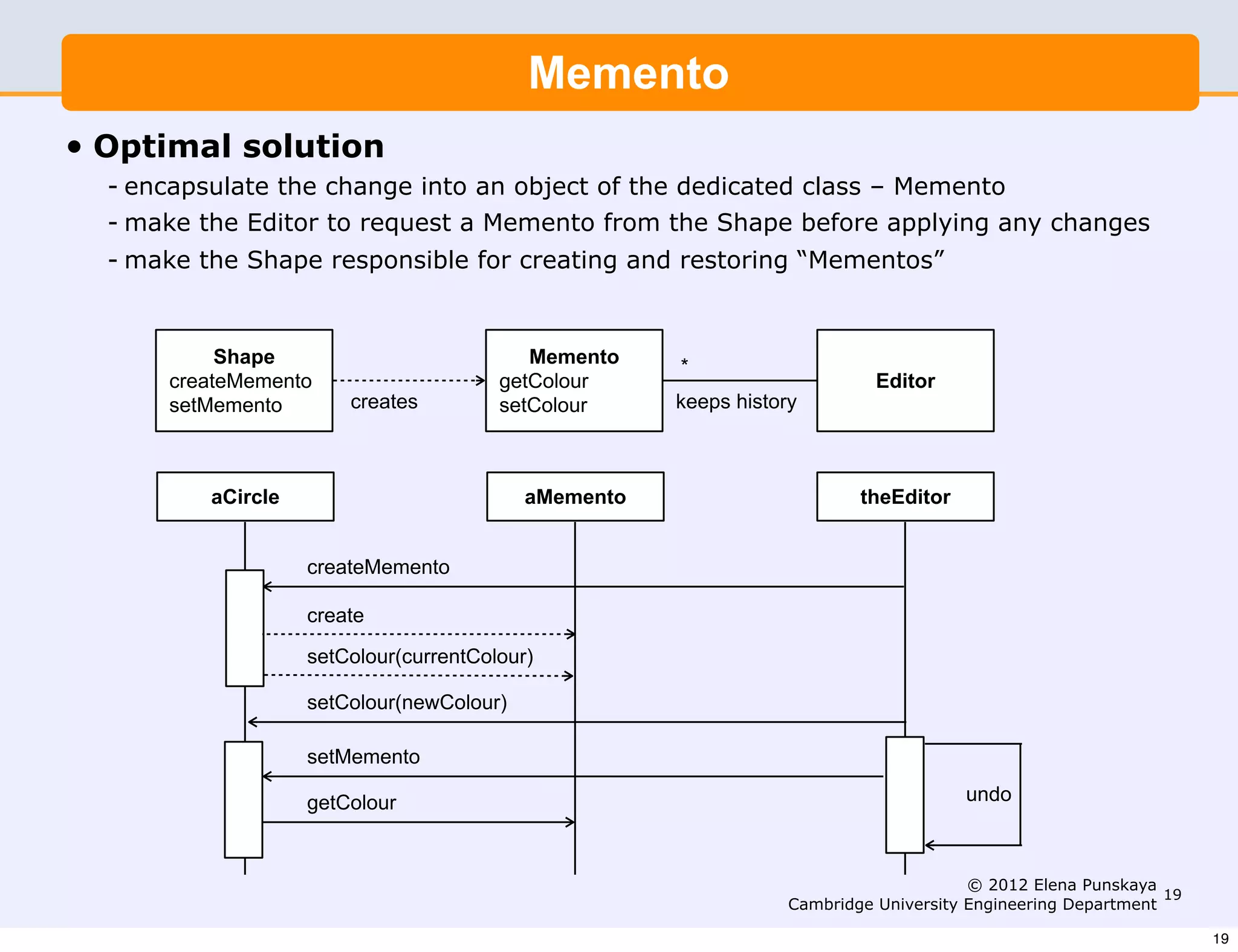 Memento
•   Optimal solution
    - encapsulate the change into an object of the dedicated class – Memento
    - make the Editor to request a Memento from the Shape before applying any changes
    - make the Shape responsible for creating and restoring “Mementos”


             Shape                           Memento    *
        createMemento                     getColour                           Editor
        setMemento        creates         setColour     keeps history



            aCircle                          aMemento                       theEditor


                      createMemento

                      create

                      setColour(currentColour)

                      setColour(newColour)

                      setMemento

                      getColour                                                         undo



                                                                                         © 2012 Elena Punskaya
                                                                                                                19
                                                                    Cambridge University Engineering Department

                                                                                                                     19
 