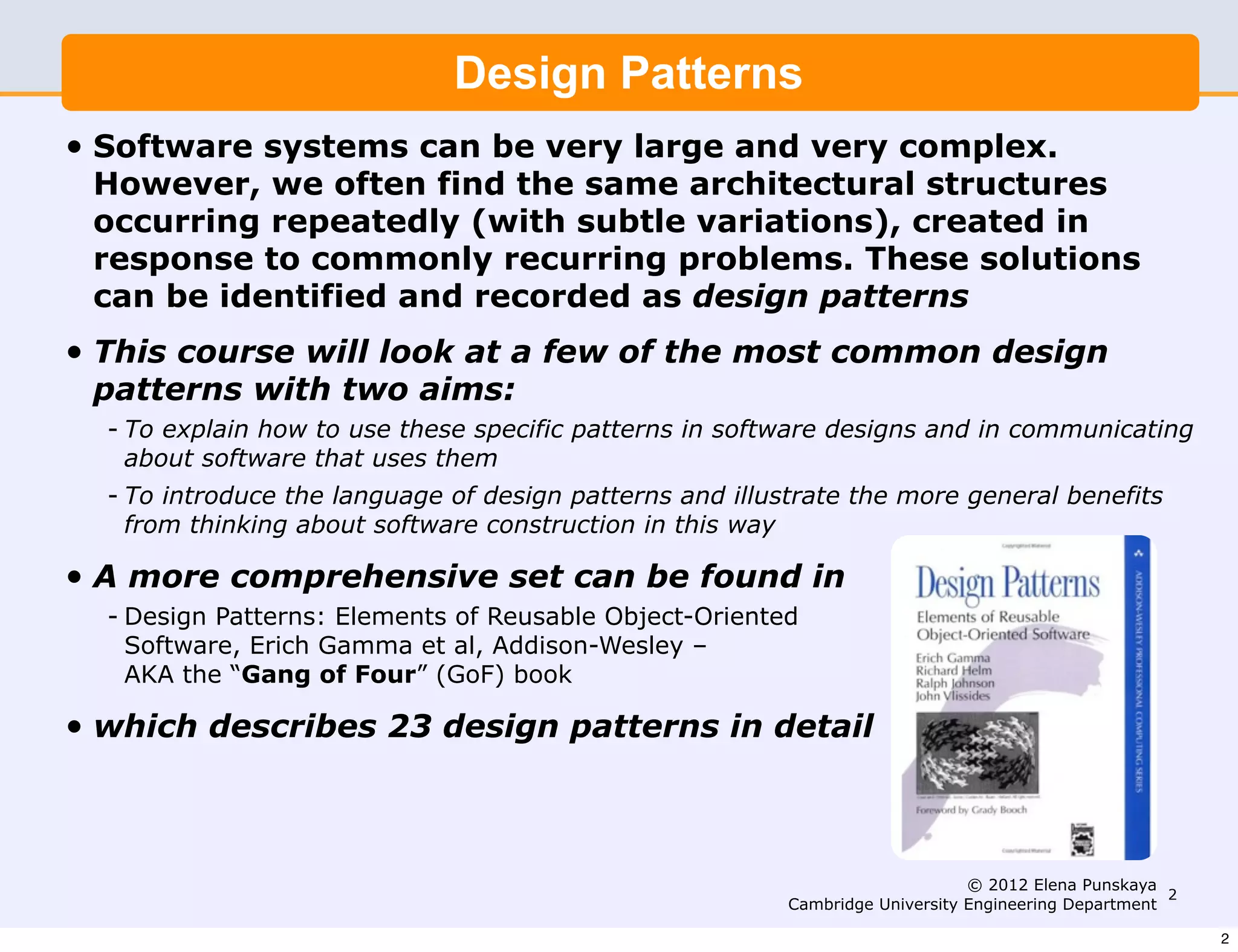 Design Patterns
•   Software systems can be very large and very complex.
    However, we often find the same architectural structures
    occurring repeatedly (with subtle variations), created in
    response to commonly recurring problems. These solutions
    can be identified and recorded as design patterns
•   This course will look at a few of the most common design
    patterns with two aims:
    - To explain how to use these specific patterns in software designs and in communicating
      about software that uses them
    - To introduce the language of design patterns and illustrate the more general benefits
      from thinking about software construction in this way

•   A more comprehensive set can be found in
    - Design Patterns: Elements of Reusable Object-Oriented
      Software, Erich Gamma et al, Addison-Wesley –
      AKA the “Gang of Four” (GoF) book

•   which describes 23 design patterns in detail



                                                                                 © 2012 Elena Punskaya
                                                                                                        2
                                                            Cambridge University Engineering Department

                                                                                                            2
 