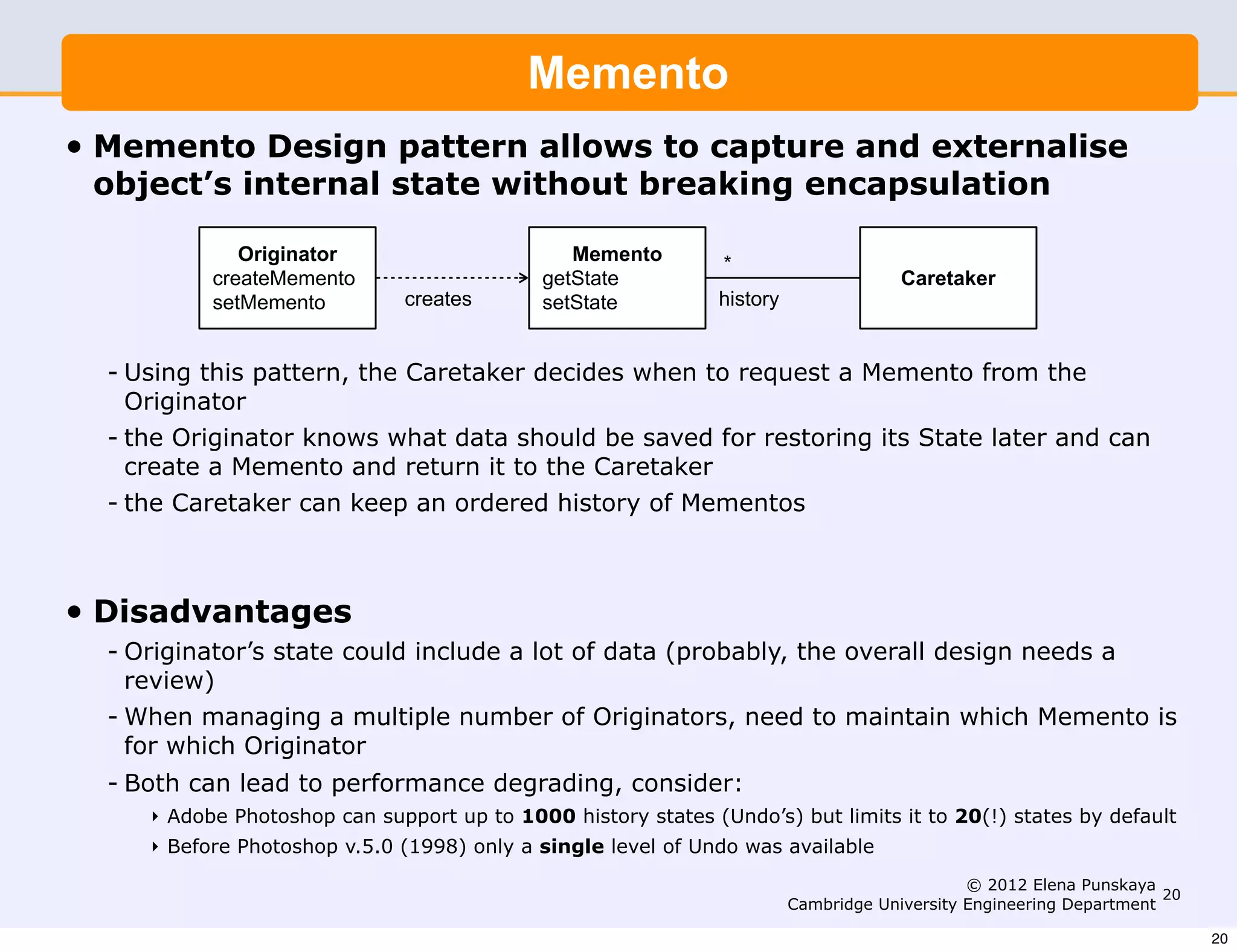 Memento
•   Memento Design pattern allows to capture and externalise
    object’s internal state without breaking encapsulation

                Originator                        Memento        *
             createMemento                     getState                                 Caretaker
             setMemento         creates        setState          history


    - Using this pattern, the Caretaker decides when to request a Memento from the
      Originator
    - the Originator knows what data should be saved for restoring its State later and can
      create a Memento and return it to the Caretaker
    - the Caretaker can keep an ordered history of Mementos



•   Disadvantages
    - Originator’s state could include a lot of data (probably, the overall design needs a
      review)
    - When managing a multiple number of Originators, need to maintain which Memento is
      for which Originator
    - Both can lead to performance degrading, consider:
       ‣ Adobe Photoshop can support up to 1000 history states (Undo’s) but limits it to 20(!) states by default
       ‣ Before Photoshop v.5.0 (1998) only a single level of Undo was available
                                                                                                © 2012 Elena Punskaya
                                                                                                                       20
                                                                           Cambridge University Engineering Department

                                                                                                                            20
 